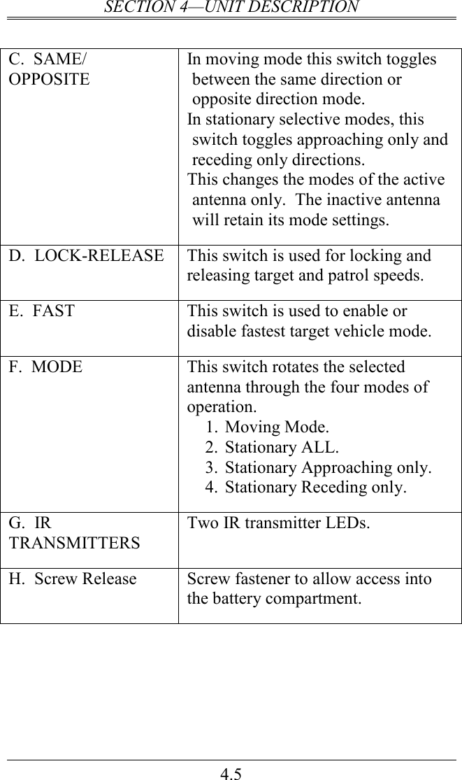 SECTION 4—UNIT DESCRIPTION 4.5  C.  SAME/ OPPOSITE In moving mode this switch toggles between the same direction or opposite direction mode. In stationary selective modes, this switch toggles approaching only and receding only directions. This changes the modes of the active antenna only.  The inactive antenna will retain its mode settings. D.  LOCK-RELEASE  This switch is used for locking and releasing target and patrol speeds.  E.  FAST  This switch is used to enable or disable fastest target vehicle mode.   F.  MODE  This switch rotates the selected antenna through the four modes of operation.   1. Moving Mode. 2. Stationary ALL. 3. Stationary Approaching only. 4. Stationary Receding only. G.  IR TRANSMITTERS Two IR transmitter LEDs. H.  Screw Release  Screw fastener to allow access into the battery compartment.           