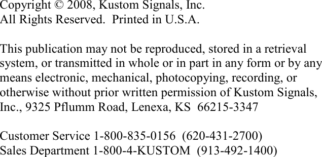              Copyright © 2008, Kustom Signals, Inc. All Rights Reserved.  Printed in U.S.A.  This publication may not be reproduced, stored in a retrieval system, or transmitted in whole or in part in any form or by any means electronic, mechanical, photocopying, recording, or otherwise without prior written permission of Kustom Signals, Inc., 9325 Pflumm Road, Lenexa, KS  66215-3347  Customer Service 1-800-835-0156  (620-431-2700) Sales Department 1-800-4-KUSTOM  (913-492-1400)  