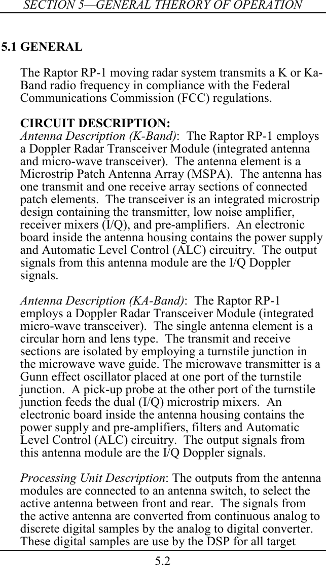 SECTION 5—GENERAL THERORY OF OPERATION 5.2 5.1 GENERAL The Raptor RP-1 moving radar system transmits a K or Ka-Band radio frequency in compliance with the Federal Communications Commission (FCC) regulations.  CIRCUIT DESCRIPTION: Antenna Description (K-Band):  The Raptor RP-1 employs a Doppler Radar Transceiver Module (integrated antenna and micro-wave transceiver).  The antenna element is a Microstrip Patch Antenna Array (MSPA).  The antenna has one transmit and one receive array sections of connected patch elements.  The transceiver is an integrated microstrip design containing the transmitter, low noise amplifier, receiver mixers (I/Q), and pre-amplifiers.  An electronic board inside the antenna housing contains the power supply and Automatic Level Control (ALC) circuitry.  The output signals from this antenna module are the I/Q Doppler signals.   Antenna Description (KA-Band):  The Raptor RP-1 employs a Doppler Radar Transceiver Module (integrated micro-wave transceiver).  The single antenna element is a circular horn and lens type.  The transmit and receive sections are isolated by employing a turnstile junction in the microwave wave guide. The microwave transmitter is a Gunn effect oscillator placed at one port of the turnstile junction.  A pick-up probe at the other port of the turnstile junction feeds the dual (I/Q) microstrip mixers.  An electronic board inside the antenna housing contains the power supply and pre-amplifiers, filters and Automatic Level Control (ALC) circuitry.  The output signals from this antenna module are the I/Q Doppler signals.  Processing Unit Description: The outputs from the antenna modules are connected to an antenna switch, to select the active antenna between front and rear.  The signals from the active antenna are converted from continuous analog to discrete digital samples by the analog to digital converter.  These digital samples are use by the DSP for all target 