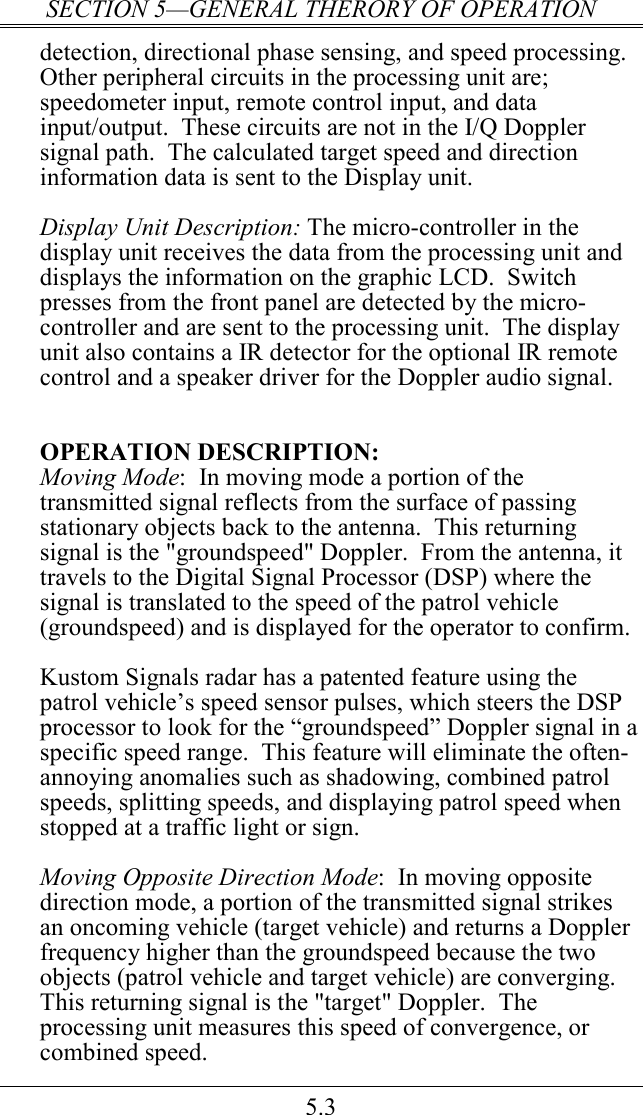 SECTION 5—GENERAL THERORY OF OPERATION 5.3 detection, directional phase sensing, and speed processing.  Other peripheral circuits in the processing unit are; speedometer input, remote control input, and data input/output.  These circuits are not in the I/Q Doppler signal path.  The calculated target speed and direction information data is sent to the Display unit.    Display Unit Description: The micro-controller in the display unit receives the data from the processing unit and displays the information on the graphic LCD.  Switch presses from the front panel are detected by the micro-controller and are sent to the processing unit.  The display unit also contains a IR detector for the optional IR remote control and a speaker driver for the Doppler audio signal.   OPERATION DESCRIPTION: Moving Mode:  In moving mode a portion of the transmitted signal reflects from the surface of passing stationary objects back to the antenna.  This returning signal is the &quot;groundspeed&quot; Doppler.  From the antenna, it travels to the Digital Signal Processor (DSP) where the signal is translated to the speed of the patrol vehicle (groundspeed) and is displayed for the operator to confirm.  Kustom Signals radar has a patented feature using the patrol vehicle’s speed sensor pulses, which steers the DSP processor to look for the “groundspeed” Doppler signal in a specific speed range.  This feature will eliminate the often-annoying anomalies such as shadowing, combined patrol speeds, splitting speeds, and displaying patrol speed when stopped at a traffic light or sign.  Moving Opposite Direction Mode:  In moving opposite direction mode, a portion of the transmitted signal strikes an oncoming vehicle (target vehicle) and returns a Doppler frequency higher than the groundspeed because the two objects (patrol vehicle and target vehicle) are converging.  This returning signal is the &quot;target&quot; Doppler.  The processing unit measures this speed of convergence, or combined speed. 