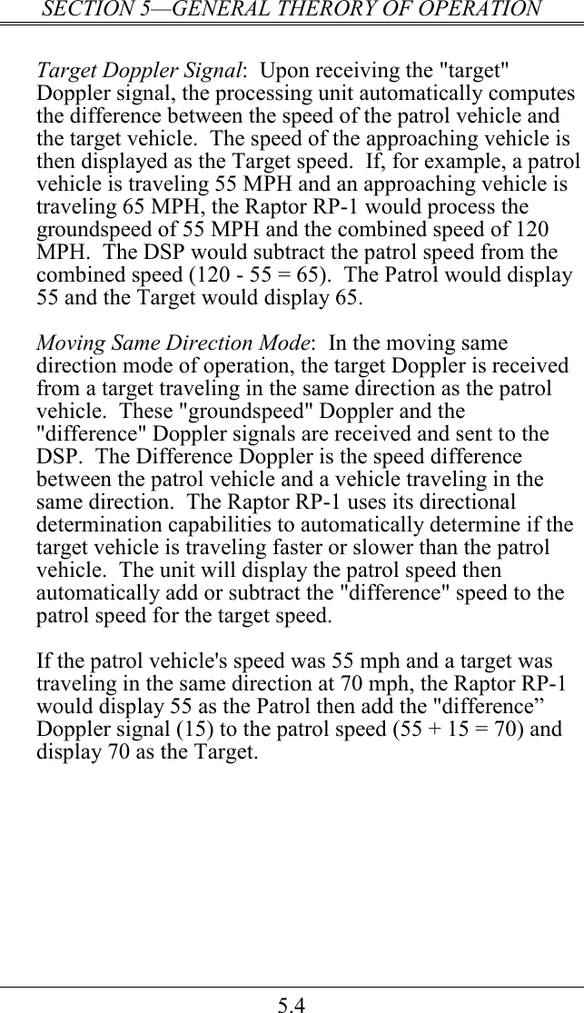 SECTION 5—GENERAL THERORY OF OPERATION 5.4  Target Doppler Signal:  Upon receiving the &quot;target&quot; Doppler signal, the processing unit automatically computes the difference between the speed of the patrol vehicle and the target vehicle.  The speed of the approaching vehicle is then displayed as the Target speed.  If, for example, a patrol vehicle is traveling 55 MPH and an approaching vehicle is traveling 65 MPH, the Raptor RP-1 would process the groundspeed of 55 MPH and the combined speed of 120 MPH.  The DSP would subtract the patrol speed from the combined speed (120 - 55 = 65).  The Patrol would display 55 and the Target would display 65.  Moving Same Direction Mode:  In the moving same direction mode of operation, the target Doppler is received from a target traveling in the same direction as the patrol vehicle.  These &quot;groundspeed&quot; Doppler and the &quot;difference&quot; Doppler signals are received and sent to the DSP.  The Difference Doppler is the speed difference between the patrol vehicle and a vehicle traveling in the same direction.  The Raptor RP-1 uses its directional determination capabilities to automatically determine if the target vehicle is traveling faster or slower than the patrol vehicle.  The unit will display the patrol speed then automatically add or subtract the &quot;difference&quot; speed to the patrol speed for the target speed.    If the patrol vehicle&apos;s speed was 55 mph and a target was traveling in the same direction at 70 mph, the Raptor RP-1 would display 55 as the Patrol then add the &quot;difference” Doppler signal (15) to the patrol speed (55 + 15 = 70) and display 70 as the Target.  