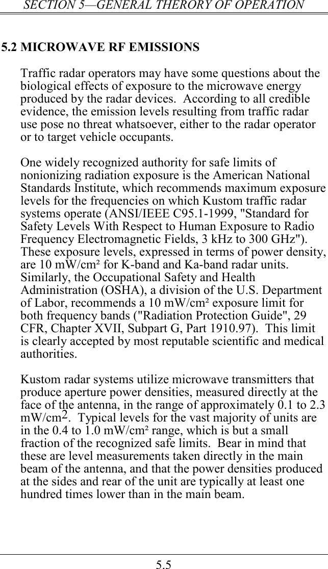 SECTION 5—GENERAL THERORY OF OPERATION 5.5 5.2 MICROWAVE RF EMISSIONS Traffic radar operators may have some questions about the biological effects of exposure to the microwave energy produced by the radar devices.  According to all credible evidence, the emission levels resulting from traffic radar use pose no threat whatsoever, either to the radar operator or to target vehicle occupants.  One widely recognized authority for safe limits of nonionizing radiation exposure is the American National Standards Institute, which recommends maximum exposure levels for the frequencies on which Kustom traffic radar systems operate (ANSI/IEEE C95.1-1999, &quot;Standard for Safety Levels With Respect to Human Exposure to Radio Frequency Electromagnetic Fields, 3 kHz to 300 GHz&quot;).  These exposure levels, expressed in terms of power density, are 10 mW/cm² for K-band and Ka-band radar units.  Similarly, the Occupational Safety and Health Administration (OSHA), a division of the U.S. Department of Labor, recommends a 10 mW/cm² exposure limit for both frequency bands (&quot;Radiation Protection Guide&quot;, 29 CFR, Chapter XVII, Subpart G, Part 1910.97).  This limit is clearly accepted by most reputable scientific and medical authorities.  Kustom radar systems utilize microwave transmitters that produce aperture power densities, measured directly at the face of the antenna, in the range of approximately 0.1 to 2.3 mW/cm2.  Typical levels for the vast majority of units are in the 0.4 to 1.0 mW/cm² range, which is but a small fraction of the recognized safe limits.  Bear in mind that these are level measurements taken directly in the main beam of the antenna, and that the power densities produced at the sides and rear of the unit are typically at least one hundred times lower than in the main beam.  
