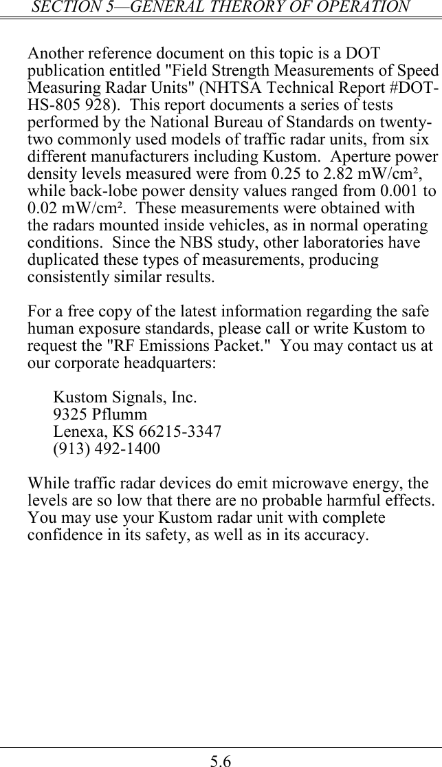 SECTION 5—GENERAL THERORY OF OPERATION 5.6  Another reference document on this topic is a DOT publication entitled &quot;Field Strength Measurements of Speed Measuring Radar Units&quot; (NHTSA Technical Report #DOT-HS-805 928).  This report documents a series of tests performed by the National Bureau of Standards on twenty-two commonly used models of traffic radar units, from six different manufacturers including Kustom.  Aperture power density levels measured were from 0.25 to 2.82 mW/cm², while back-lobe power density values ranged from 0.001 to 0.02 mW/cm².  These measurements were obtained with the radars mounted inside vehicles, as in normal operating conditions.  Since the NBS study, other laboratories have duplicated these types of measurements, producing consistently similar results.  For a free copy of the latest information regarding the safe human exposure standards, please call or write Kustom to request the &quot;RF Emissions Packet.&quot;  You may contact us at our corporate headquarters:  Kustom Signals, Inc. 9325 Pflumm Lenexa, KS 66215-3347 (913) 492-1400  While traffic radar devices do emit microwave energy, the levels are so low that there are no probable harmful effects.  You may use your Kustom radar unit with complete confidence in its safety, as well as in its accuracy.  