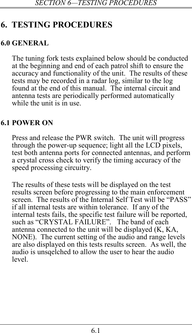 SECTION 6—TESTING PROCEDURES 6.1 6.  TESTING PROCEDURES 6.0 GENERAL The tuning fork tests explained below should be conducted at the beginning and end of each patrol shift to ensure the accuracy and functionality of the unit.  The results of these tests may be recorded in a radar log, similar to the log found at the end of this manual.  The internal circuit and antenna tests are periodically performed automatically while the unit is in use. 6.1 POWER ON Press and release the PWR switch.  The unit will progress through the power-up sequence; light all the LCD pixels, test both antenna ports for connected antennas, and perform a crystal cross check to verify the timing accuracy of the speed processing circuitry.  The results of these tests will be displayed on the test results screen before progressing to the main enforcement screen.  The results of the Internal Self Test will be “PASS” if all internal tests are within tolerance.  If any of the internal tests fails, the specific test failure will be reported, such as “CRYSTAL FAILURE”.   The band of each antenna connected to the unit will be displayed (K, KA, NONE).  The current setting of the audio and range levels are also displayed on this tests results screen.  As well, the audio is unsqelched to allow the user to hear the audio level.    