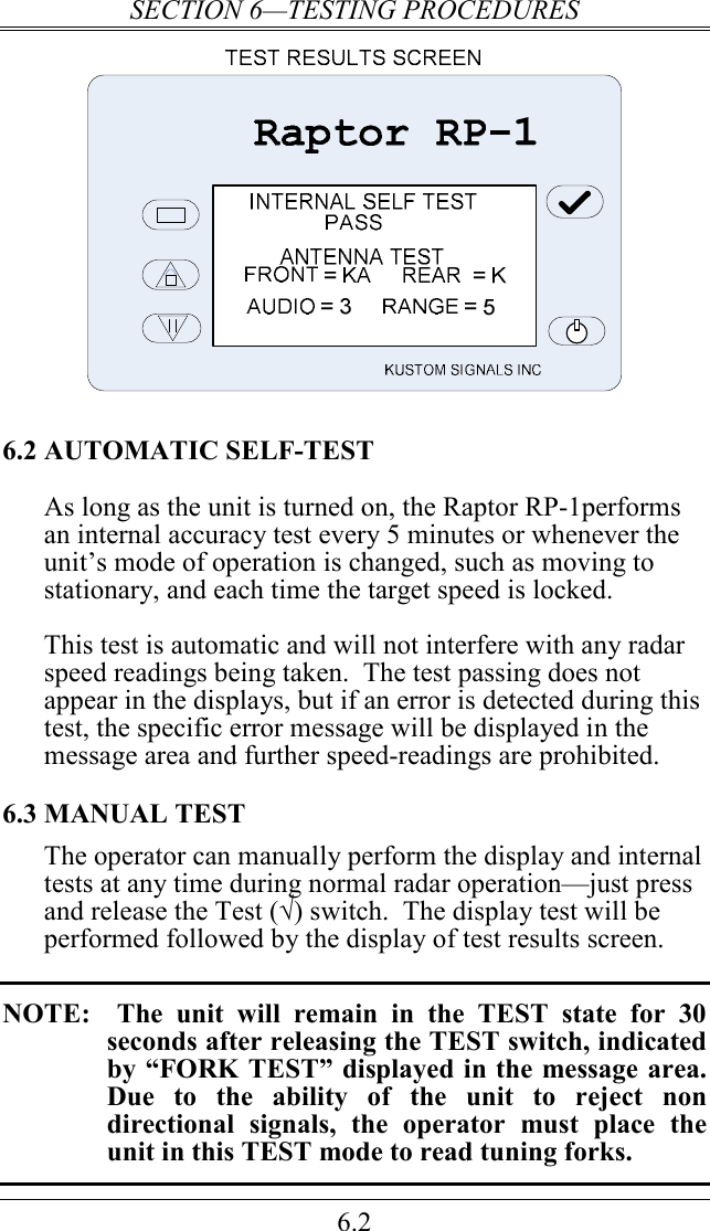 SECTION 6—TESTING PROCEDURES 6.2  6.2 AUTOMATIC SELF-TEST As long as the unit is turned on, the Raptor RP-1performs an internal accuracy test every 5 minutes or whenever the unit’s mode of operation is changed, such as moving to stationary, and each time the target speed is locked.  This test is automatic and will not interfere with any radar speed readings being taken.  The test passing does not appear in the displays, but if an error is detected during this test, the specific error message will be displayed in the message area and further speed-readings are prohibited. 6.3 MANUAL TEST The operator can manually perform the display and internal tests at any time during normal radar operation—just press and release the Test (√) switch.  The display test will be performed followed by the display of test results screen.   NOTE:    The  unit  will  remain  in  the  TEST  state  for  30 seconds after releasing the TEST switch, indicated by “FORK TEST” displayed in the message area.  Due  to  the  ability  of  the  unit  to  reject  non directional  signals,  the  operator  must  place  the unit in this TEST mode to read tuning forks.  