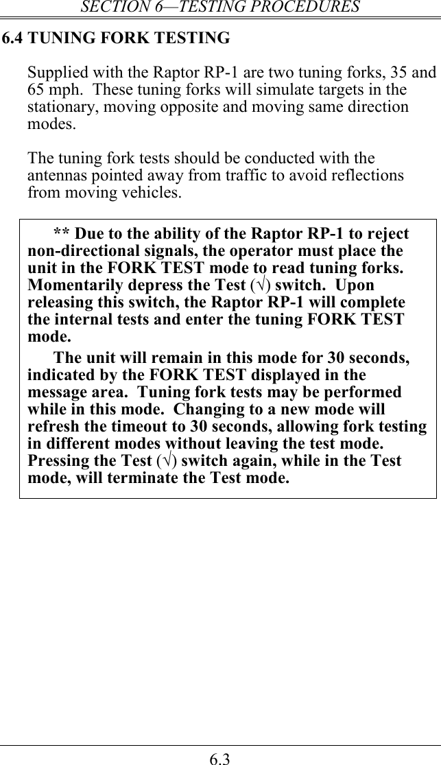SECTION 6—TESTING PROCEDURES 6.3 6.4 TUNING FORK TESTING Supplied with the Raptor RP-1 are two tuning forks, 35 and 65 mph.  These tuning forks will simulate targets in the stationary, moving opposite and moving same direction modes.  The tuning fork tests should be conducted with the antennas pointed away from traffic to avoid reflections from moving vehicles.  ** Due to the ability of the Raptor RP-1 to reject non-directional signals, the operator must place the unit in the FORK TEST mode to read tuning forks.  Momentarily depress the Test (√) switch.  Upon releasing this switch, the Raptor RP-1 will complete the internal tests and enter the tuning FORK TEST mode.   The unit will remain in this mode for 30 seconds, indicated by the FORK TEST displayed in the message area.  Tuning fork tests may be performed while in this mode.  Changing to a new mode will refresh the timeout to 30 seconds, allowing fork testing in different modes without leaving the test mode.  Pressing the Test (√) switch again, while in the Test mode, will terminate the Test mode.  