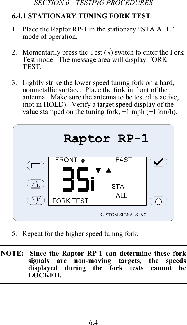 SECTION 6—TESTING PROCEDURES 6.4 6.4.1 STATIONARY TUNING FORK TEST 1. Place the Raptor RP-1 in the stationary “STA ALL” mode of operation.  2. Momentarily press the Test (√) switch to enter the Fork Test mode.  The message area will display FORK TEST.  3. Lightly strike the lower speed tuning fork on a hard, nonmetallic surface.  Place the fork in front of the antenna.  Make sure the antenna to be tested is active, (not in HOLD).  Verify a target speed display of the value stamped on the tuning fork, +1 mph (+1 km/h).     5.  Repeat for the higher speed tuning fork.  NOTE:    Since  the  Raptor  RP-1  can  determine  these  fork signals  are  non-moving  targets,  the  speeds displayed  during  the  fork  tests  cannot  be LOCKED.  