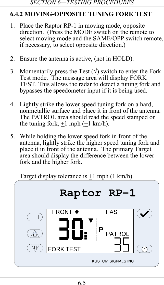 SECTION 6—TESTING PROCEDURES 6.5 6.4.2 MOVING-OPPOSITE TUNING FORK TEST 1.  Place the Raptor RP-1 in moving mode, opposite direction.  (Press the MODE switch on the remote to select moving mode and the SAME/OPP switch remote, if necessary, to select opposite direction.)  2.  Ensure the antenna is active, (not in HOLD).  3.  Momentarily press the Test (√) switch to enter the Fork Test mode.  The message area will display FORK TEST. This allows the radar to detect a tuning fork and bypasses the speedometer input if it is being used.   4.  Lightly strike the lower speed tuning fork on a hard, nonmetallic surface and place it in front of the antenna.  The PATROL area should read the speed stamped on the tuning fork, +1 mph (+1 km/h).  5.  While holding the lower speed fork in front of the antenna, lightly strike the higher speed tuning fork and place it in front of the antenna.  The primary Target area should display the difference between the lower fork and the higher fork.    Target display tolerance is +1 mph (1 km/h).   