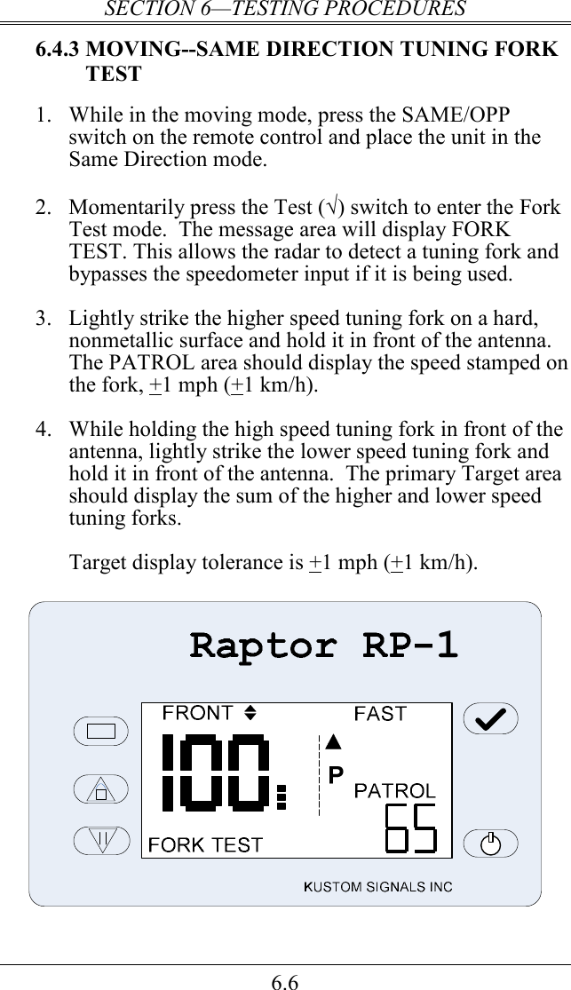 SECTION 6—TESTING PROCEDURES 6.6 6.4.3 MOVING--SAME DIRECTION TUNING FORK TEST 1.  While in the moving mode, press the SAME/OPP switch on the remote control and place the unit in the Same Direction mode.   2.  Momentarily press the Test (√) switch to enter the Fork Test mode.  The message area will display FORK TEST. This allows the radar to detect a tuning fork and bypasses the speedometer input if it is being used.  3.  Lightly strike the higher speed tuning fork on a hard, nonmetallic surface and hold it in front of the antenna.  The PATROL area should display the speed stamped on the fork, +1 mph (+1 km/h).    4.  While holding the high speed tuning fork in front of the antenna, lightly strike the lower speed tuning fork and hold it in front of the antenna.  The primary Target area should display the sum of the higher and lower speed tuning forks.    Target display tolerance is +1 mph (+1 km/h).    