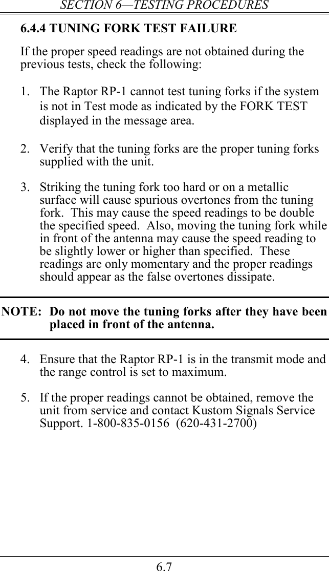 SECTION 6—TESTING PROCEDURES 6.7 6.4.4 TUNING FORK TEST FAILURE If the proper speed readings are not obtained during the previous tests, check the following:  1.  The Raptor RP-1 cannot test tuning forks if the system is not in Test mode as indicated by the FORK TEST displayed in the message area.  2.  Verify that the tuning forks are the proper tuning forks supplied with the unit.  3.  Striking the tuning fork too hard or on a metallic surface will cause spurious overtones from the tuning fork.  This may cause the speed readings to be double the specified speed.  Also, moving the tuning fork while in front of the antenna may cause the speed reading to be slightly lower or higher than specified.  These readings are only momentary and the proper readings should appear as the false overtones dissipate.  NOTE:  Do not move the tuning forks after they have been placed in front of the antenna.  4.  Ensure that the Raptor RP-1 is in the transmit mode and the range control is set to maximum.  5.  If the proper readings cannot be obtained, remove the unit from service and contact Kustom Signals Service Support. 1-800-835-0156  (620-431-2700) 