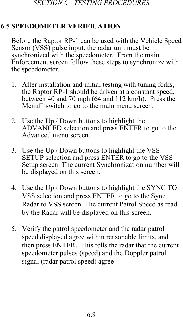 SECTION 6—TESTING PROCEDURES 6.8 6.5 SPEEDOMETER VERIFICATION Before the Raptor RP-1 can be used with the Vehicle Speed Sensor (VSS) pulse input, the radar unit must be synchronized with the speedometer.  From the main Enforcement screen follow these steps to synchronize with the speedometer.  1. After installation and initial testing with tuning forks, the Raptor RP-1 should be driven at a constant speed, between 40 and 70 mph (64 and 112 km/h).  Press the Menu switch to go to the main menu screen.    2. Use the Up / Down buttons to highlight the ADVANCED selection and press ENTER to go to the Advanced menu screen.   3. Use the Up / Down buttons to highlight the VSS SETUP selection and press ENTER to go to the VSS Setup screen. The current Synchronization number will be displayed on this screen.  4. Use the Up / Down buttons to highlight the SYNC TO VSS selection and press ENTER to go to the Sync Radar to VSS screen. The current Patrol Speed as read by the Radar will be displayed on this screen.  5. Verify the patrol speedometer and the radar patrol speed displayed agree within reasonable limits, and then press ENTER.  This tells the radar that the current speedometer pulses (speed) and the Doppler patrol signal (radar patrol speed) agree 