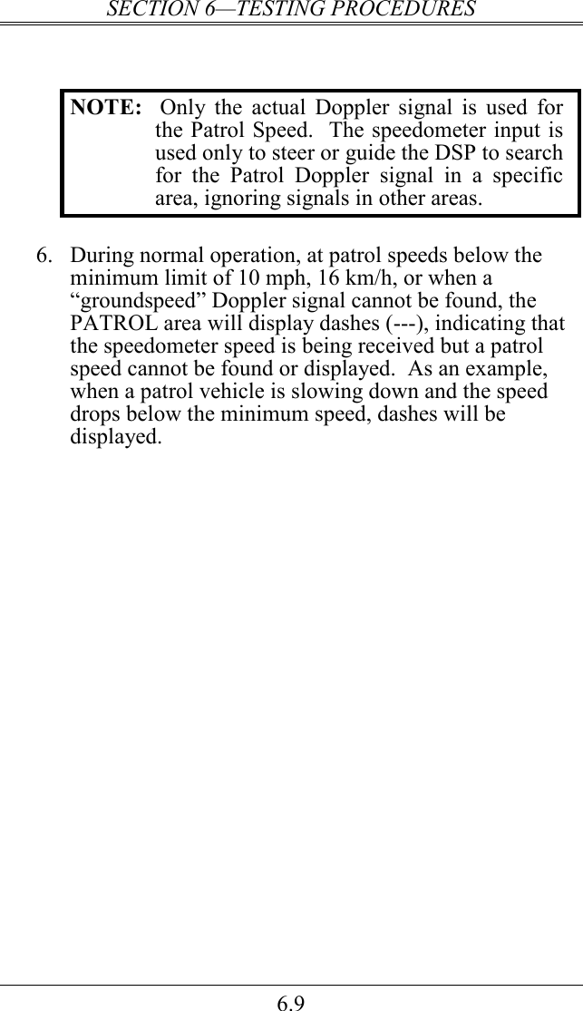 SECTION 6—TESTING PROCEDURES 6.9   NOTE:   Only  the  actual  Doppler  signal  is  used  for the Patrol Speed.  The speedometer input is used only to steer or guide the DSP to search for  the  Patrol  Doppler  signal  in  a  specific area, ignoring signals in other areas.  6.  During normal operation, at patrol speeds below the minimum limit of 10 mph, 16 km/h, or when a “groundspeed” Doppler signal cannot be found, the PATROL area will display dashes (---), indicating that the speedometer speed is being received but a patrol speed cannot be found or displayed.  As an example, when a patrol vehicle is slowing down and the speed drops below the minimum speed, dashes will be displayed. 