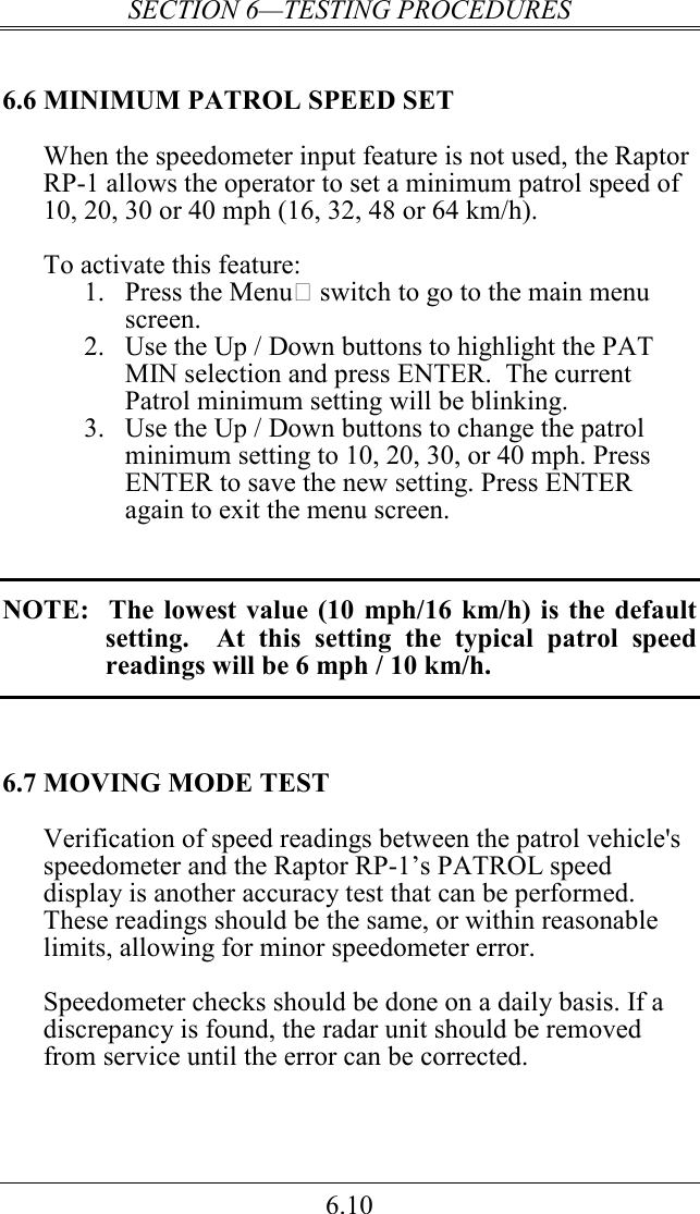SECTION 6—TESTING PROCEDURES 6.10 6.6 MINIMUM PATROL SPEED SET When the speedometer input feature is not used, the Raptor RP-1 allows the operator to set a minimum patrol speed of 10, 20, 30 or 40 mph (16, 32, 48 or 64 km/h).  To activate this feature: 1. Press the Menu switch to go to the main menu screen. 2. Use the Up / Down buttons to highlight the PAT MIN selection and press ENTER.  The current Patrol minimum setting will be blinking. 3. Use the Up / Down buttons to change the patrol minimum setting to 10, 20, 30, or 40 mph. Press ENTER to save the new setting. Press ENTER again to exit the menu screen.   NOTE:   The  lowest  value (10  mph/16  km/h) is  the default setting.    At  this  setting  the  typical  patrol  speed readings will be 6 mph / 10 km/h.  6.7 MOVING MODE TEST Verification of speed readings between the patrol vehicle&apos;s speedometer and the Raptor RP-1’s PATROL speed display is another accuracy test that can be performed.  These readings should be the same, or within reasonable limits, allowing for minor speedometer error.  Speedometer checks should be done on a daily basis. If a discrepancy is found, the radar unit should be removed from service until the error can be corrected.  