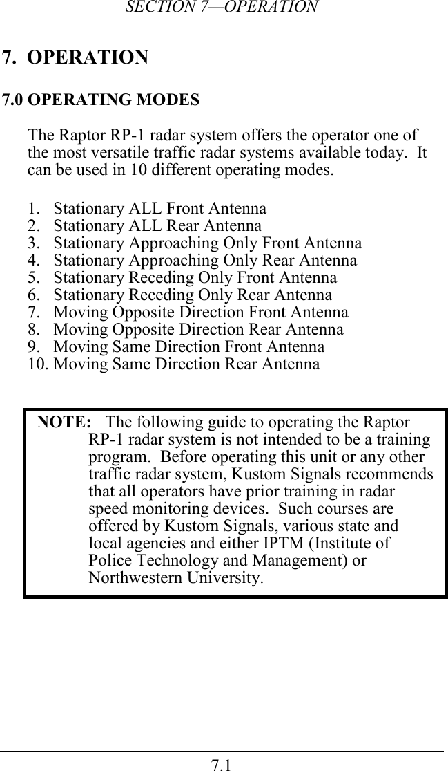 SECTION 7—OPERATION 7.1 7.  OPERATION 7.0 OPERATING MODES The Raptor RP-1 radar system offers the operator one of the most versatile traffic radar systems available today.  It can be used in 10 different operating modes.  1. Stationary ALL Front Antenna 2. Stationary ALL Rear Antenna 3. Stationary Approaching Only Front Antenna  4. Stationary Approaching Only Rear Antenna 5. Stationary Receding Only Front Antenna 6. Stationary Receding Only Rear Antenna 7. Moving Opposite Direction Front Antenna 8. Moving Opposite Direction Rear Antenna 9. Moving Same Direction Front Antenna 10. Moving Same Direction Rear Antenna   NOTE:  The following guide to operating the Raptor RP-1 radar system is not intended to be a training program.  Before operating this unit or any other traffic radar system, Kustom Signals recommends that all operators have prior training in radar speed monitoring devices.  Such courses are offered by Kustom Signals, various state and local agencies and either IPTM (Institute of Police Technology and Management) or Northwestern University.    