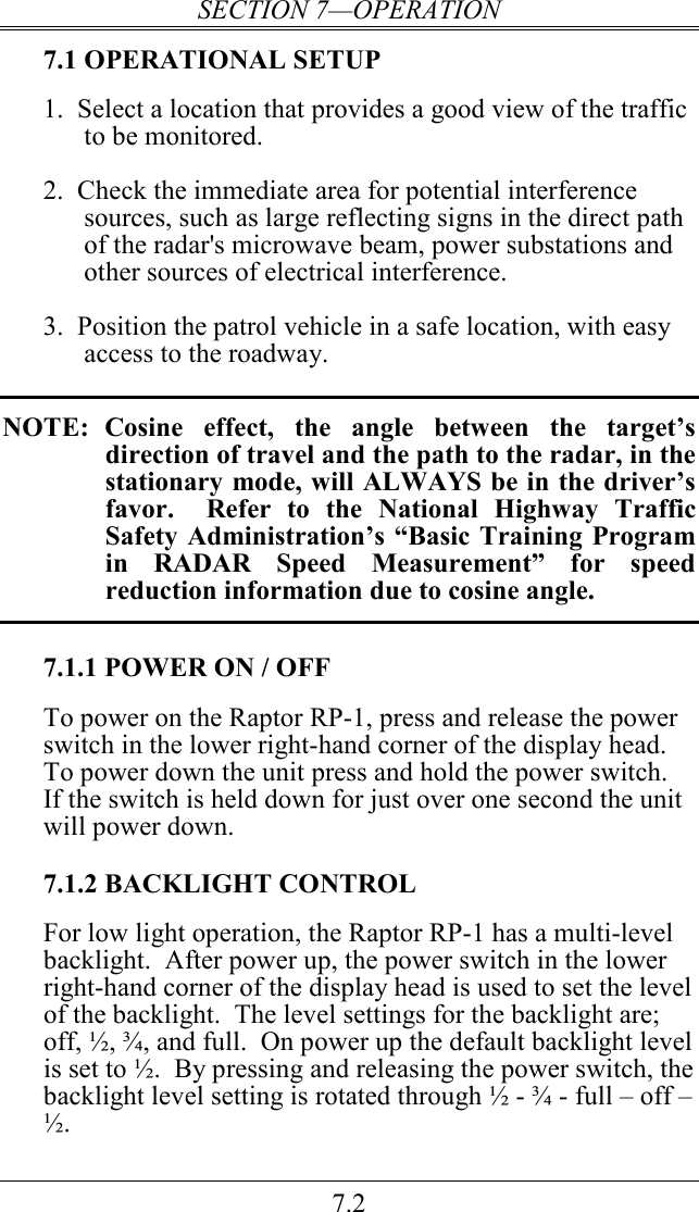 SECTION 7—OPERATION 7.2 7.1 OPERATIONAL SETUP 1.  Select a location that provides a good view of the traffic to be monitored.  2.  Check the immediate area for potential interference sources, such as large reflecting signs in the direct path of the radar&apos;s microwave beam, power substations and other sources of electrical interference.  3.  Position the patrol vehicle in a safe location, with easy access to the roadway.    NOTE:  Cosine  effect,  the  angle  between  the  target’s direction of travel and the path to the radar, in the stationary mode, will ALWAYS be in the driver’s favor.    Refer  to  the  National  Highway  Traffic Safety Administration’s “Basic  Training Program in  RADAR  Speed  Measurement”  for  speed reduction information due to cosine angle.  7.1.1 POWER ON / OFF To power on the Raptor RP-1, press and release the power switch in the lower right-hand corner of the display head.  To power down the unit press and hold the power switch.  If the switch is held down for just over one second the unit will power down.    7.1.2 BACKLIGHT CONTROL For low light operation, the Raptor RP-1 has a multi-level backlight.  After power up, the power switch in the lower right-hand corner of the display head is used to set the level of the backlight.  The level settings for the backlight are; off, ½, ¾, and full.  On power up the default backlight level is set to ½.  By pressing and releasing the power switch, the backlight level setting is rotated through ½ - ¾ - full – off – ½.   
