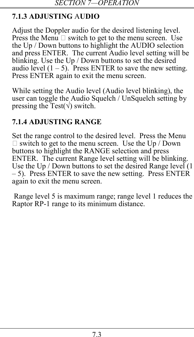 SECTION 7—OPERATION 7.3 7.1.3 ADJUSTING AUDIO Adjust the Doppler audio for the desired listening level.  Press the Menu  switch to get to the menu screen.  Use the Up / Down buttons to highlight the AUDIO selection and press ENTER.  The current Audio level setting will be blinking. Use the Up / Down buttons to set the desired audio level (1 – 5).  Press ENTER to save the new setting.  Press ENTER again to exit the menu screen.  While setting the Audio level (Audio level blinking), the user can toggle the Audio Squelch / UnSquelch setting by pressing the Test(√) switch.  7.1.4 ADJUSTING RANGE Set the range control to the desired level.  Press the Menu  switch to get to the menu screen.  Use the Up / Down buttons to highlight the RANGE selection and press ENTER.  The current Range level setting will be blinking. Use the Up / Down buttons to set the desired Range level (1 – 5).  Press ENTER to save the new setting.  Press ENTER again to exit the menu screen.   Range level 5 is maximum range; range level 1 reduces the Raptor RP-1 range to its minimum distance. 