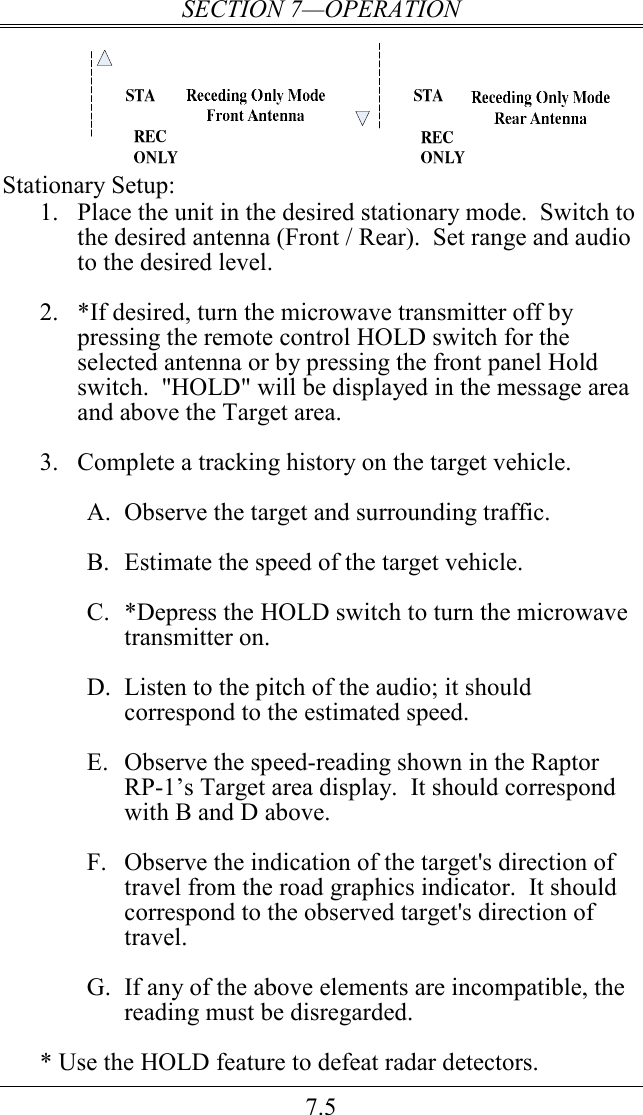 SECTION 7—OPERATION 7.5  Stationary Setup: 1. Place the unit in the desired stationary mode.  Switch to the desired antenna (Front / Rear).  Set range and audio to the desired level.    2. *If desired, turn the microwave transmitter off by pressing the remote control HOLD switch for the selected antenna or by pressing the front panel Hold switch.  &quot;HOLD&quot; will be displayed in the message area and above the Target area.  3. Complete a tracking history on the target vehicle.  A. Observe the target and surrounding traffic.  B. Estimate the speed of the target vehicle.  C. *Depress the HOLD switch to turn the microwave transmitter on.  D. Listen to the pitch of the audio; it should correspond to the estimated speed.  E. Observe the speed-reading shown in the Raptor RP-1’s Target area display.  It should correspond with B and D above.  F. Observe the indication of the target&apos;s direction of travel from the road graphics indicator.  It should correspond to the observed target&apos;s direction of travel.   G. If any of the above elements are incompatible, the reading must be disregarded.  * Use the HOLD feature to defeat radar detectors. 