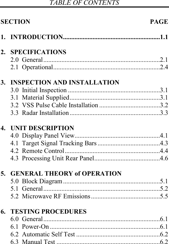 TABLE OF CONTENTS   SECTION  PAGE  1. INTRODUCTION...........................................................1.1  2. SPECIFICATIONS 2.0  General.......................................................................2.1 2.1  Operational.................................................................2.4  3. INSPECTION AND INSTALLATION 3.0  Initial Inspection ........................................................3.1 3.1  Material Supplied.......................................................3.1 3.2  VSS Pulse Cable Installation .....................................3.2 3.3  Radar Installation.......................................................3.3  4. UNIT DESCRIPTION 4.0  Display Panel View....................................................4.1 4.1  Target Signal Tracking Bars ......................................4.3 4.2  Remote Control..........................................................4.4 4.3  Processing Unit Rear Panel........................................4.6  5. GENERAL THEORY of OPERATION 5.0  Block Diagram...........................................................5.1 5.1  General.......................................................................5.2 5.2  Microwave RF Emissions..........................................5.5  6. TESTING PROCEDURES 6.0  General.......................................................................6.1 6.1  Power-On ...................................................................6.1 6.2  Automatic Self Test ...................................................6.2 6.3  Manual Test ...............................................................6.2 
