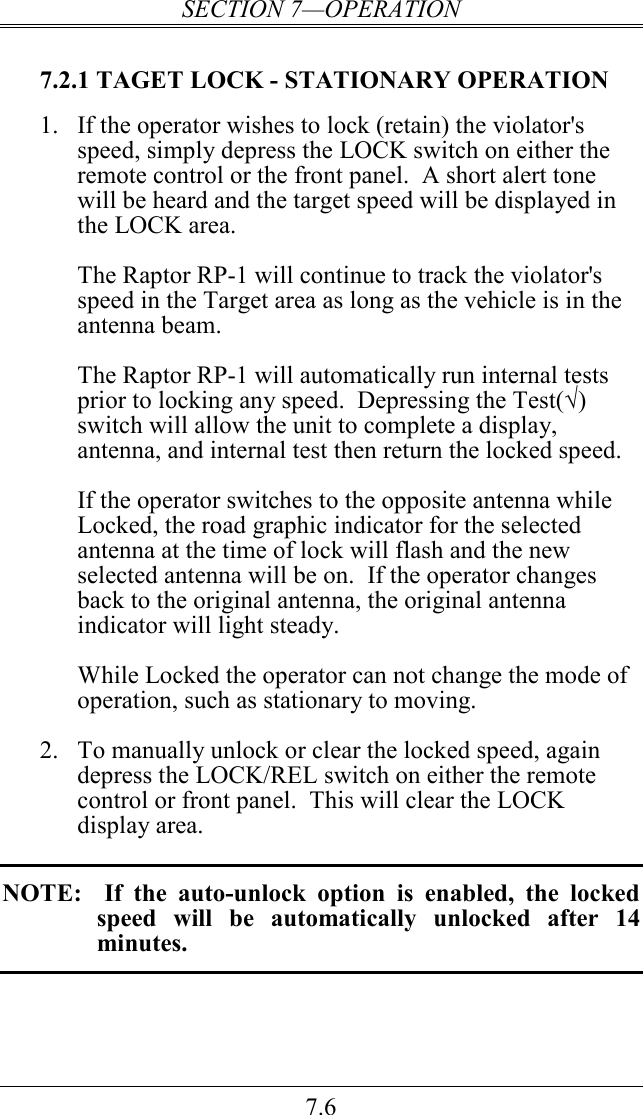 SECTION 7—OPERATION 7.6  7.2.1 TAGET LOCK - STATIONARY OPERATION 1. If the operator wishes to lock (retain) the violator&apos;s speed, simply depress the LOCK switch on either the remote control or the front panel.  A short alert tone will be heard and the target speed will be displayed in the LOCK area.  The Raptor RP-1 will continue to track the violator&apos;s speed in the Target area as long as the vehicle is in the antenna beam.  The Raptor RP-1 will automatically run internal tests prior to locking any speed.  Depressing the Test(√) switch will allow the unit to complete a display, antenna, and internal test then return the locked speed.  If the operator switches to the opposite antenna while Locked, the road graphic indicator for the selected antenna at the time of lock will flash and the new selected antenna will be on.  If the operator changes back to the original antenna, the original antenna indicator will light steady.  While Locked the operator can not change the mode of operation, such as stationary to moving.    2. To manually unlock or clear the locked speed, again depress the LOCK/REL switch on either the remote control or front panel.  This will clear the LOCK display area.  NOTE:    If  the  auto-unlock  option  is  enabled,  the  locked speed  will  be  automatically  unlocked  after  14 minutes.  