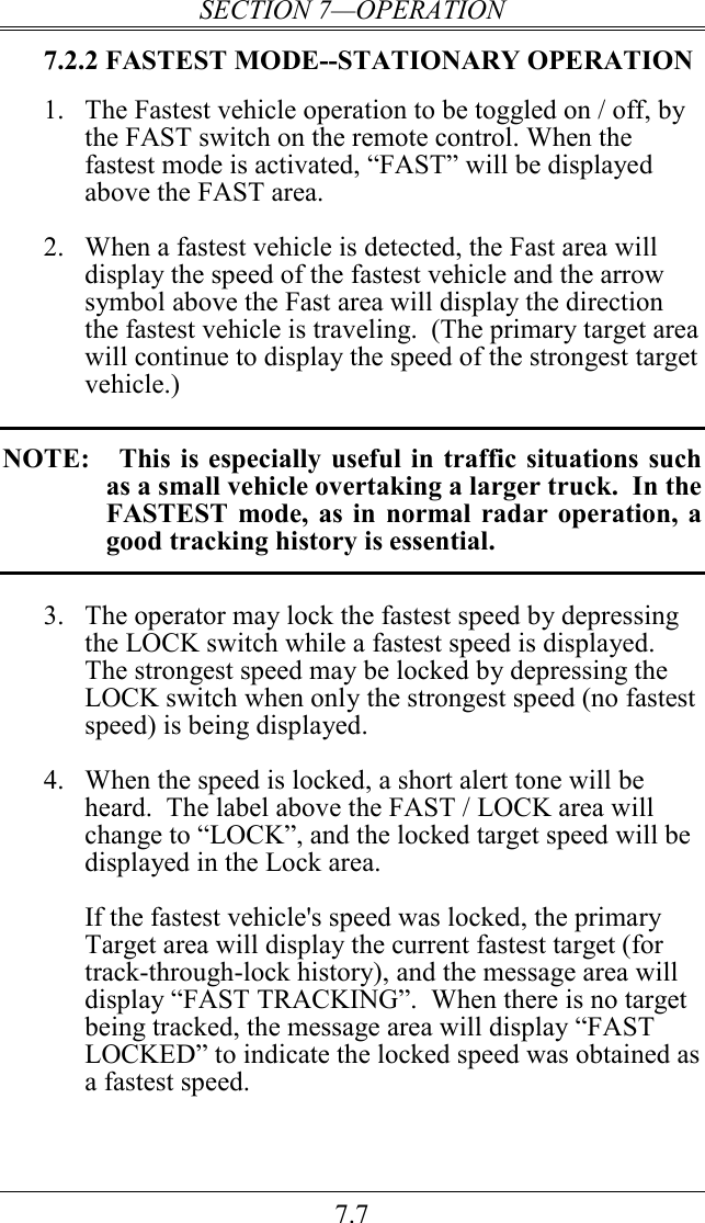 SECTION 7—OPERATION 7.7 7.2.2 FASTEST MODE--STATIONARY OPERATION 1. The Fastest vehicle operation to be toggled on / off, by the FAST switch on the remote control. When the fastest mode is activated, “FAST” will be displayed above the FAST area.     2. When a fastest vehicle is detected, the Fast area will display the speed of the fastest vehicle and the arrow symbol above the Fast area will display the direction the fastest vehicle is traveling.  (The primary target area will continue to display the speed of the strongest target vehicle.)  NOTE:    This is  especially  useful in  traffic situations  such as a small vehicle overtaking a larger truck.  In the FASTEST  mode, as  in  normal  radar operation,  a good tracking history is essential.  3. The operator may lock the fastest speed by depressing the LOCK switch while a fastest speed is displayed.  The strongest speed may be locked by depressing the LOCK switch when only the strongest speed (no fastest speed) is being displayed.   4. When the speed is locked, a short alert tone will be heard.  The label above the FAST / LOCK area will change to “LOCK”, and the locked target speed will be displayed in the Lock area.    If the fastest vehicle&apos;s speed was locked, the primary Target area will display the current fastest target (for track-through-lock history), and the message area will display “FAST TRACKING”.  When there is no target being tracked, the message area will display “FAST LOCKED” to indicate the locked speed was obtained as a fastest speed.    