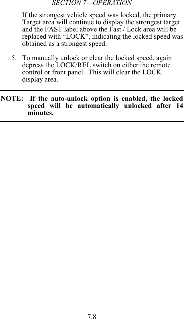 SECTION 7—OPERATION 7.8 If the strongest vehicle speed was locked, the primary Target area will continue to display the strongest target and the FAST label above the Fast / Lock area will be replaced with “LOCK”, indicating the locked speed was obtained as a strongest speed.    5. To manually unlock or clear the locked speed, again depress the LOCK/REL switch on either the remote control or front panel.  This will clear the LOCK display area.  NOTE:    If  the  auto-unlock  option  is  enabled,  the  locked speed  will  be  automatically  unlocked  after  14 minutes.   