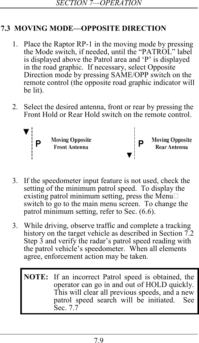 SECTION 7—OPERATION 7.9 7.3  MOVING MODE—OPPOSITE DIRECTION 1. Place the Raptor RP-1 in the moving mode by pressing the Mode switch, if needed, until the “PATROL” label is displayed above the Patrol area and ‘P’ is displayed in the road graphic.  If necessary, select Opposite Direction mode by pressing SAME/OPP switch on the remote control (the opposite road graphic indicator will be lit).  2. Select the desired antenna, front or rear by pressing the Front Hold or Rear Hold switch on the remote control.      3. If the speedometer input feature is not used, check the setting of the minimum patrol speed.  To display the existing patrol minimum setting, press the Menu switch to go to the main menu screen.  To change the patrol minimum setting, refer to Sec. (6.6).   3.  While driving, observe traffic and complete a tracking history on the target vehicle as described in Section 7.2 Step 3 and verify the radar’s patrol speed reading with the patrol vehicle’s speedometer.  When all elements agree, enforcement action may be taken.  NOTE:  If  an  incorrect  Patrol  speed  is  obtained,  the operator can go in and out of HOLD quickly.  This will clear all previous speeds, and a new patrol  speed  search  will  be  initiated.    See Sec. 7.7  