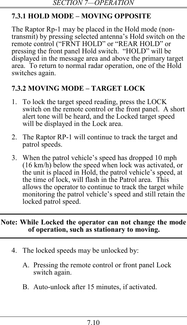 SECTION 7—OPERATION 7.10 7.3.1 HOLD MODE – MOVING OPPOSITE  The Raptor Rp-1 may be placed in the Hold mode (non-transmit) by pressing selected antenna’s Hold switch on the remote control (“FRNT HOLD” or “REAR HOLD” or pressing the front panel Hold switch.  “HOLD” will be displayed in the message area and above the primary target area.  To return to normal radar operation, one of the Hold switches again.  7.3.2 MOVING MODE – TARGET LOCK 1.  To lock the target speed reading, press the LOCK switch on the remote control or the front panel.  A short alert tone will be heard, and the Locked target speed will be displayed in the Lock area.    2.  The Raptor RP-1 will continue to track the target and patrol speeds.  3. When the patrol vehicle’s speed has dropped 10 mph (16 km/h) below the speed when lock was activated, or the unit is placed in Hold, the patrol vehicle’s speed, at the time of lock, will flash in the Patrol area.  This allows the operator to continue to track the target while monitoring the patrol vehicle’s speed and still retain the locked patrol speed.  Note: While Locked the operator can not change the mode of operation, such as stationary to moving.  4.  The locked speeds may be unlocked by:  A.  Pressing the remote control or front panel Lock switch again.  B.  Auto-unlock after 15 minutes, if activated.   