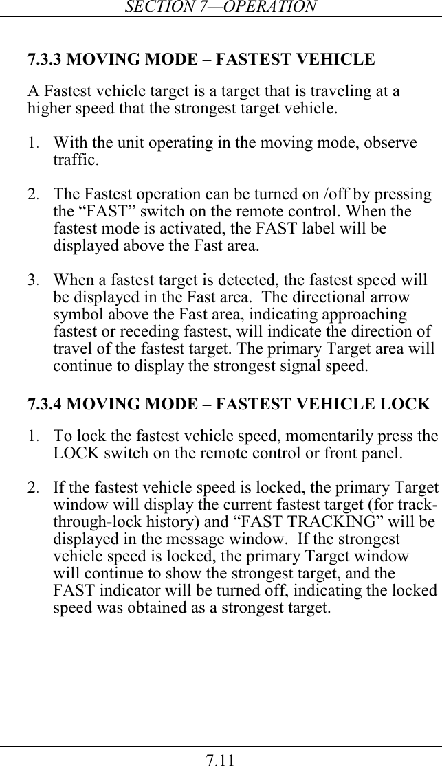 SECTION 7—OPERATION 7.11  7.3.3 MOVING MODE – FASTEST VEHICLE  A Fastest vehicle target is a target that is traveling at a higher speed that the strongest target vehicle.  1.  With the unit operating in the moving mode, observe traffic.  2.  The Fastest operation can be turned on /off by pressing the “FAST” switch on the remote control. When the fastest mode is activated, the FAST label will be displayed above the Fast area.  3.  When a fastest target is detected, the fastest speed will be displayed in the Fast area.  The directional arrow symbol above the Fast area, indicating approaching fastest or receding fastest, will indicate the direction of travel of the fastest target. The primary Target area will continue to display the strongest signal speed.  7.3.4 MOVING MODE – FASTEST VEHICLE LOCK 1.  To lock the fastest vehicle speed, momentarily press the LOCK switch on the remote control or front panel.  2.  If the fastest vehicle speed is locked, the primary Target window will display the current fastest target (for track-through-lock history) and “FAST TRACKING” will be displayed in the message window.  If the strongest vehicle speed is locked, the primary Target window will continue to show the strongest target, and the FAST indicator will be turned off, indicating the locked speed was obtained as a strongest target. 