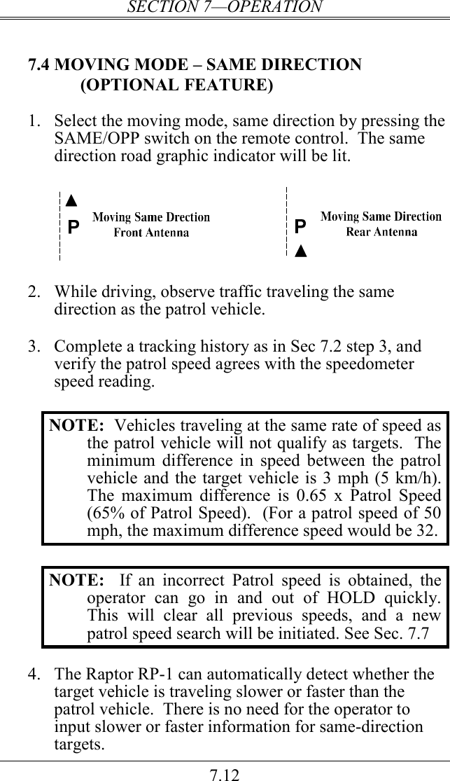 SECTION 7—OPERATION 7.12 7.4 MOVING MODE – SAME DIRECTION (OPTIONAL FEATURE) 1.  Select the moving mode, same direction by pressing the SAME/OPP switch on the remote control.  The same direction road graphic indicator will be lit.    2.  While driving, observe traffic traveling the same direction as the patrol vehicle.   3.  Complete a tracking history as in Sec 7.2 step 3, and verify the patrol speed agrees with the speedometer speed reading.    NOTE:  Vehicles traveling at the same rate of speed as the patrol vehicle will not qualify as targets.  The minimum  difference  in  speed  between  the patrol vehicle and the target vehicle is 3 mph (5 km/h).  The  maximum  difference  is  0.65  x  Patrol  Speed (65% of Patrol Speed).  (For a patrol speed of 50 mph, the maximum difference speed would be 32.  NOTE:    If  an  incorrect  Patrol  speed  is  obtained,  the operator  can  go  in  and  out  of  HOLD  quickly.  This  will  clear  all  previous  speeds,  and  a  new patrol speed search will be initiated. See Sec. 7.7  4. The Raptor RP-1 can automatically detect whether the target vehicle is traveling slower or faster than the patrol vehicle.  There is no need for the operator to input slower or faster information for same-direction targets. 
