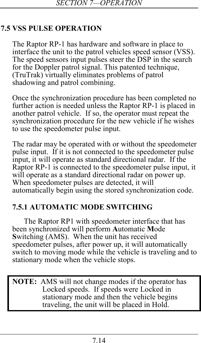SECTION 7—OPERATION 7.14 7.5 VSS PULSE OPERATION The Raptor RP-1 has hardware and software in place to interface the unit to the patrol vehicles speed sensor (VSS).  The speed sensors input pulses steer the DSP in the search for the Doppler patrol signal. This patented technique, (TruTrak) virtually eliminates problems of patrol shadowing and patrol combining.  Once the synchronization procedure has been completed no further action is needed unless the Raptor RP-1 is placed in another patrol vehicle.  If so, the operator must repeat the synchronization procedure for the new vehicle if he wishes to use the speedometer pulse input.  The radar may be operated with or without the speedometer pulse input.  If it is not connected to the speedometer pulse input, it will operate as standard directional radar.  If the Raptor RP-1 is connected to the speedometer pulse input, it will operate as a standard directional radar on power up.  When speedometer pulses are detected, it will automatically begin using the stored synchronization code.  7.5.1 AUTOMATIC MODE SWITCHING The Raptor RP1 with speedometer interface that has been synchronized will perform Automatic Mode Switching (AMS).  When the unit has received speedometer pulses, after power up, it will automatically switch to moving mode while the vehicle is traveling and to stationary mode when the vehicle stops.  NOTE:  AMS will not change modes if the operator has Locked speeds.  If speeds were Locked in stationary mode and then the vehicle begins traveling, the unit will be placed in Hold. 