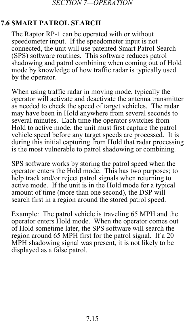 SECTION 7—OPERATION 7.15 7.6 SMART PATROL SEARCH The Raptor RP-1 can be operated with or without speedometer input.  If the speedometer input is not connected, the unit will use patented Smart Patrol Search (SPS) software routines.  This software reduces patrol shadowing and patrol combining when coming out of Hold mode by knowledge of how traffic radar is typically used by the operator.  When using traffic radar in moving mode, typically the operator will activate and deactivate the antenna transmitter as needed to check the speed of target vehicles.  The radar may have been in Hold anywhere from several seconds to several minutes.  Each time the operator switches from Hold to active mode, the unit must first capture the patrol vehicle speed before any target speeds are processed.  It is during this initial capturing from Hold that radar processing is the most vulnerable to patrol shadowing or combining.  SPS software works by storing the patrol speed when the operator enters the Hold mode.  This has two purposes; to help track and/or reject patrol signals when returning to active mode.  If the unit is in the Hold mode for a typical amount of time (more than one second), the DSP will search first in a region around the stored patrol speed.    Example:  The patrol vehicle is traveling 65 MPH and the operator enters Hold mode.  When the operator comes out of Hold sometime later, the SPS software will search the region around 65 MPH first for the patrol signal.  If a 20 MPH shadowing signal was present, it is not likely to be displayed as a false patrol. 