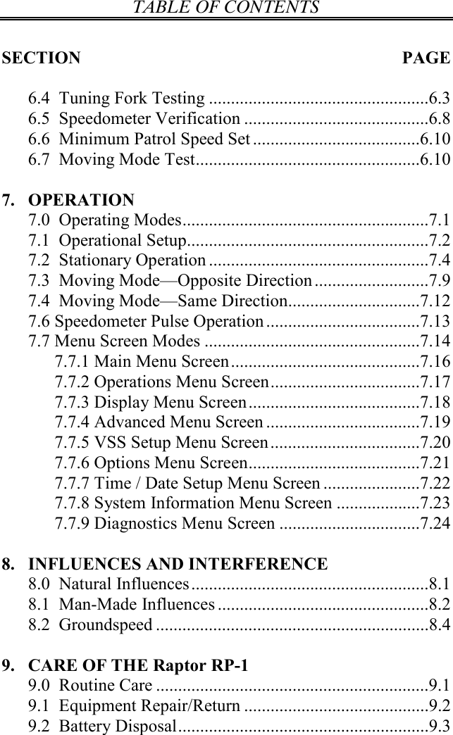 TABLE OF CONTENTS   SECTION  PAGE  6.4  Tuning Fork Testing ..................................................6.3 6.5  Speedometer Verification ..........................................6.8 6.6  Minimum Patrol Speed Set......................................6.10 6.7  Moving Mode Test...................................................6.10  7. OPERATION 7.0  Operating Modes........................................................7.1 7.1  Operational Setup.......................................................7.2 7.2  Stationary Operation ..................................................7.4 7.3  Moving Mode—Opposite Direction..........................7.9 7.4  Moving Mode—Same Direction..............................7.12 7.6 Speedometer Pulse Operation...................................7.13 7.7 Menu Screen Modes .................................................7.14 7.7.1 Main Menu Screen...........................................7.16 7.7.2 Operations Menu Screen..................................7.17 7.7.3 Display Menu Screen.......................................7.18 7.7.4 Advanced Menu Screen ...................................7.19 7.7.5 VSS Setup Menu Screen..................................7.20 7.7.6 Options Menu Screen.......................................7.21 7.7.7 Time / Date Setup Menu Screen ......................7.22 7.7.8 System Information Menu Screen ...................7.23 7.7.9 Diagnostics Menu Screen ................................7.24  8. INFLUENCES AND INTERFERENCE 8.0  Natural Influences......................................................8.1 8.1  Man-Made Influences ................................................8.2 8.2  Groundspeed ..............................................................8.4  9. CARE OF THE Raptor RP-1 9.0  Routine Care ..............................................................9.1 9.1  Equipment Repair/Return ..........................................9.2 9.2  Battery Disposal.........................................................9.3  