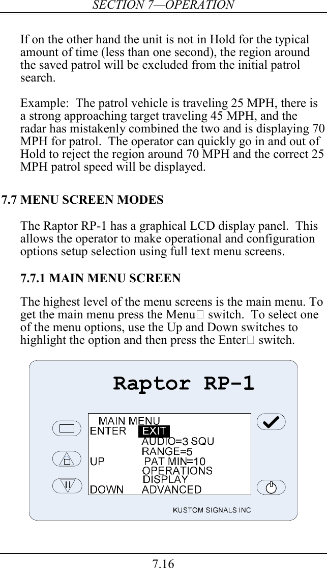 SECTION 7—OPERATION 7.16  If on the other hand the unit is not in Hold for the typical amount of time (less than one second), the region around the saved patrol will be excluded from the initial patrol search.    Example:  The patrol vehicle is traveling 25 MPH, there is a strong approaching target traveling 45 MPH, and the radar has mistakenly combined the two and is displaying 70 MPH for patrol.  The operator can quickly go in and out of Hold to reject the region around 70 MPH and the correct 25 MPH patrol speed will be displayed.   7.7 MENU SCREEN MODES The Raptor RP-1 has a graphical LCD display panel.  This allows the operator to make operational and configuration options setup selection using full text menu screens.  7.7.1 MAIN MENU SCREEN  The highest level of the menu screens is the main menu. To get the main menu press the Menu switch.  To select one of the menu options, use the Up and Down switches to highlight the option and then press the Enter switch.      