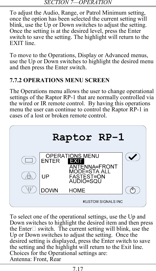 SECTION 7—OPERATION 7.17 To adjust the Audio, Range, or Patrol Minimum setting, once the option has been selected the current setting will blink, use the Up or Down switches to adjust the setting.  Once the setting is at the desired level, press the Enter switch to save the setting. The highlight will return to the EXIT line.  To move to the Operations, Display or Advanced menus, use the Up or Down switches to highlight the desired menu and then press the Enter switch.  7.7.2 OPERATIONS MENU SCREEN  The Operations menu allows the user to change operational settings of the Raptor RP-1 that are normally controlled via the wired or IR remote control.  By having this operations menu the user can continue to control the Raptor RP-1 in cases of a lost or broken remote control.    To select one of the operational settings, use the Up and Down switches to highlight the desired item and then press the Enter switch.  The current setting will blink, use the Up or Down switches to adjust the setting.  Once the desired setting is displayed, press the Enter switch to save the setting and the highlight will return to the Exit line.  Choices for the Operational settings are: Antenna: Front, Rear 