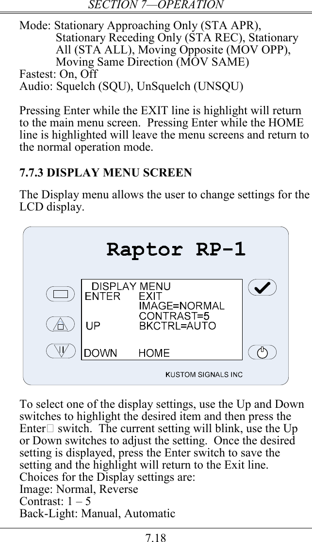 SECTION 7—OPERATION 7.18 Mode: Stationary Approaching Only (STA APR), Stationary Receding Only (STA REC), Stationary All (STA ALL), Moving Opposite (MOV OPP), Moving Same Direction (MOV SAME) Fastest: On, Off Audio: Squelch (SQU), UnSquelch (UNSQU)   Pressing Enter while the EXIT line is highlight will return to the main menu screen.  Pressing Enter while the HOME line is highlighted will leave the menu screens and return to the normal operation mode.  7.7.3 DISPLAY MENU SCREEN  The Display menu allows the user to change settings for the LCD display.    To select one of the display settings, use the Up and Down switches to highlight the desired item and then press the Enter switch.  The current setting will blink, use the Up or Down switches to adjust the setting.  Once the desired setting is displayed, press the Enter switch to save the setting and the highlight will return to the Exit line.  Choices for the Display settings are: Image: Normal, Reverse Contrast: 1 – 5 Back-Light: Manual, Automatic   