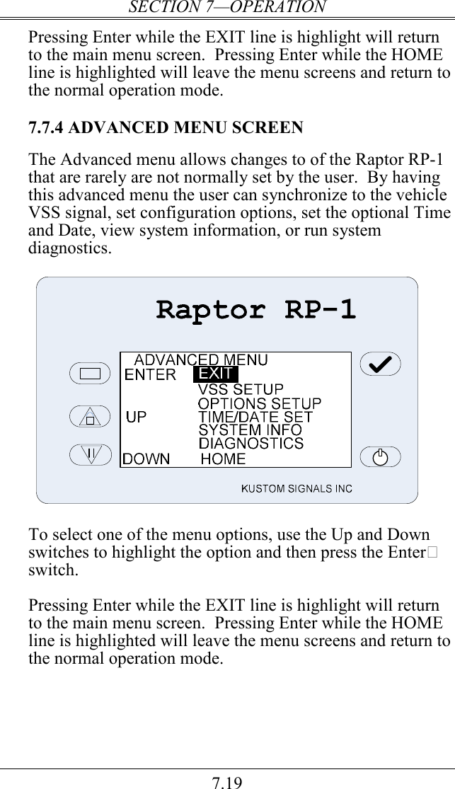 SECTION 7—OPERATION 7.19 Pressing Enter while the EXIT line is highlight will return to the main menu screen.  Pressing Enter while the HOME line is highlighted will leave the menu screens and return to the normal operation mode.  7.7.4 ADVANCED MENU SCREEN  The Advanced menu allows changes to of the Raptor RP-1 that are rarely are not normally set by the user.  By having this advanced menu the user can synchronize to the vehicle VSS signal, set configuration options, set the optional Time and Date, view system information, or run system diagnostics.    To select one of the menu options, use the Up and Down switches to highlight the option and then press the Enter switch.  Pressing Enter while the EXIT line is highlight will return to the main menu screen.  Pressing Enter while the HOME line is highlighted will leave the menu screens and return to the normal operation mode.  