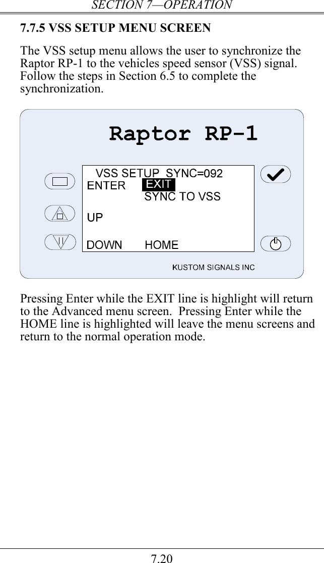 SECTION 7—OPERATION 7.20 7.7.5 VSS SETUP MENU SCREEN  The VSS setup menu allows the user to synchronize the Raptor RP-1 to the vehicles speed sensor (VSS) signal.  Follow the steps in Section 6.5 to complete the synchronization.     Pressing Enter while the EXIT line is highlight will return to the Advanced menu screen.  Pressing Enter while the HOME line is highlighted will leave the menu screens and return to the normal operation mode.  