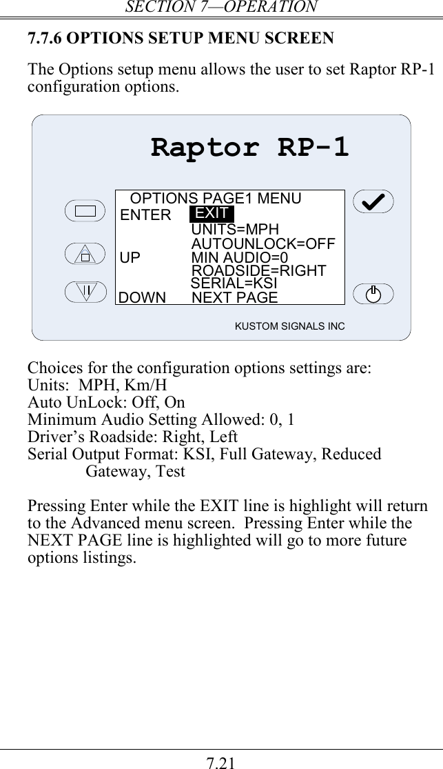 SECTION 7—OPERATION 7.21 7.7.6 OPTIONS SETUP MENU SCREEN  The Options setup menu allows the user to set Raptor RP-1 configuration options.    Raptor RP-1KUSTOM SIGNALS INCOPTIONS PAGE1 MENUENTERUNITS=MPHAUTOUNLOCK=OFFUP            MIN AUDIO=0ROADSIDE=RIGHTSERIAL=KSIDOWN      NEXT PAGEEXIT  Choices for the configuration options settings are: Units:  MPH, Km/H Auto UnLock: Off, On Minimum Audio Setting Allowed: 0, 1 Driver’s Roadside: Right, Left Serial Output Format: KSI, Full Gateway, Reduced Gateway, Test  Pressing Enter while the EXIT line is highlight will return to the Advanced menu screen.  Pressing Enter while the NEXT PAGE line is highlighted will go to more future options listings.  