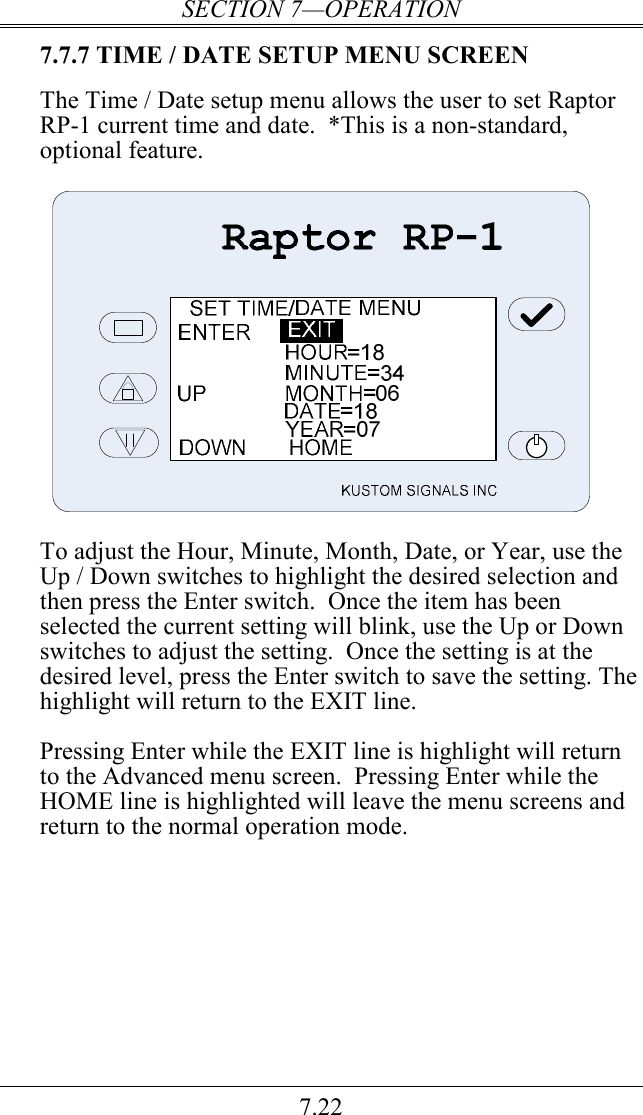 SECTION 7—OPERATION 7.22 7.7.7 TIME / DATE SETUP MENU SCREEN  The Time / Date setup menu allows the user to set Raptor RP-1 current time and date.  *This is a non-standard, optional feature.      To adjust the Hour, Minute, Month, Date, or Year, use the Up / Down switches to highlight the desired selection and then press the Enter switch.  Once the item has been selected the current setting will blink, use the Up or Down switches to adjust the setting.  Once the setting is at the desired level, press the Enter switch to save the setting. The highlight will return to the EXIT line.  Pressing Enter while the EXIT line is highlight will return to the Advanced menu screen.  Pressing Enter while the HOME line is highlighted will leave the menu screens and return to the normal operation mode.    