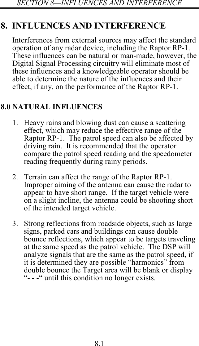 SECTION 8—INFLUENCES AND INTERFERENCE 8.1 8.  INFLUENCES AND INTERFERENCE Interferences from external sources may affect the standard operation of any radar device, including the Raptor RP-1.  These influences can be natural or man-made, however, the Digital Signal Processing circuitry will eliminate most of these influences and a knowledgeable operator should be able to determine the nature of the influences and their effect, if any, on the performance of the Raptor RP-1. 8.0 NATURAL INFLUENCES 1.  Heavy rains and blowing dust can cause a scattering effect, which may reduce the effective range of the Raptor RP-1.  The patrol speed can also be affected by driving rain.  It is recommended that the operator compare the patrol speed reading and the speedometer reading frequently during rainy periods.  2.  Terrain can affect the range of the Raptor RP-1.  Improper aiming of the antenna can cause the radar to appear to have short range.  If the target vehicle were on a slight incline, the antenna could be shooting short of the intended target vehicle.  3.  Strong reflections from roadside objects, such as large signs, parked cars and buildings can cause double bounce reflections, which appear to be targets traveling at the same speed as the patrol vehicle.  The DSP will analyze signals that are the same as the patrol speed, if it is determined they are possible “harmonics” from double bounce the Target area will be blank or display  “- - -“ until this condition no longer exists. 