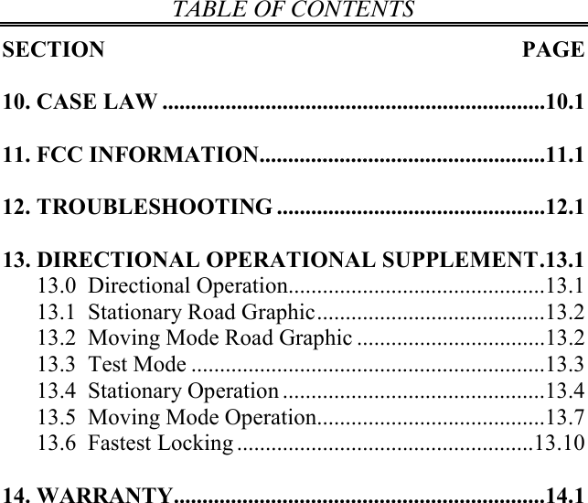 TABLE OF CONTENTS  SECTION  PAGE  10. CASE LAW ...................................................................10.1  11. FCC INFORMATION..................................................11.1  12. TROUBLESHOOTING ...............................................12.1  13. DIRECTIONAL OPERATIONAL SUPPLEMENT.13.1 13.0  Directional Operation.............................................13.1 13.1  Stationary Road Graphic........................................13.2 13.2  Moving Mode Road Graphic .................................13.2 13.3  Test Mode ..............................................................13.3 13.4  Stationary Operation ..............................................13.4 13.5  Moving Mode Operation........................................13.7 13.6  Fastest Locking ....................................................13.10  14. WARRANTY.................................................................14.1   