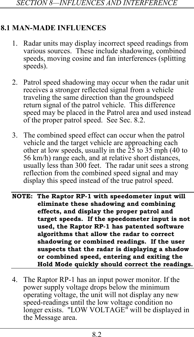 SECTION 8—INFLUENCES AND INTERFERENCE 8.2 8.1 MAN-MADE INFLUENCES 1.  Radar units may display incorrect speed readings from various sources.  These include shadowing, combined speeds, moving cosine and fan interferences (splitting speeds).  2.  Patrol speed shadowing may occur when the radar unit receives a stronger reflected signal from a vehicle traveling the same direction than the groundspeed return signal of the patrol vehicle.  This difference speed may be placed in the Patrol area and used instead of the proper patrol speed.  See Sec. 8.2.   3.  The combined speed effect can occur when the patrol vehicle and the target vehicle are approaching each other at low speeds, usually in the 25 to 35 mph (40 to 56 km/h) range each, and at relative short distances, usually less than 300 feet.  The radar unit sees a strong reflection from the combined speed signal and may display this speed instead of the true patrol speed.    NOTE:  The Raptor RP-1 with speedometer input will eliminate these shadowing and combining effects, and display the proper patrol and target speeds.  If the speedometer input is not used, the Raptor RP-1 has patented software algorithms that allow the radar to correct shadowing or combined readings.  If the user suspects that the radar is displaying a shadow or combined speed, entering and exiting the Hold Mode quickly should correct the readings.  4.  The Raptor RP-1 has an input power monitor. If the power supply voltage drops below the minimum operating voltage, the unit will not display any new speed-readings until the low voltage condition no longer exists.  &quot;LOW VOLTAGE&quot; will be displayed in the Message area. 