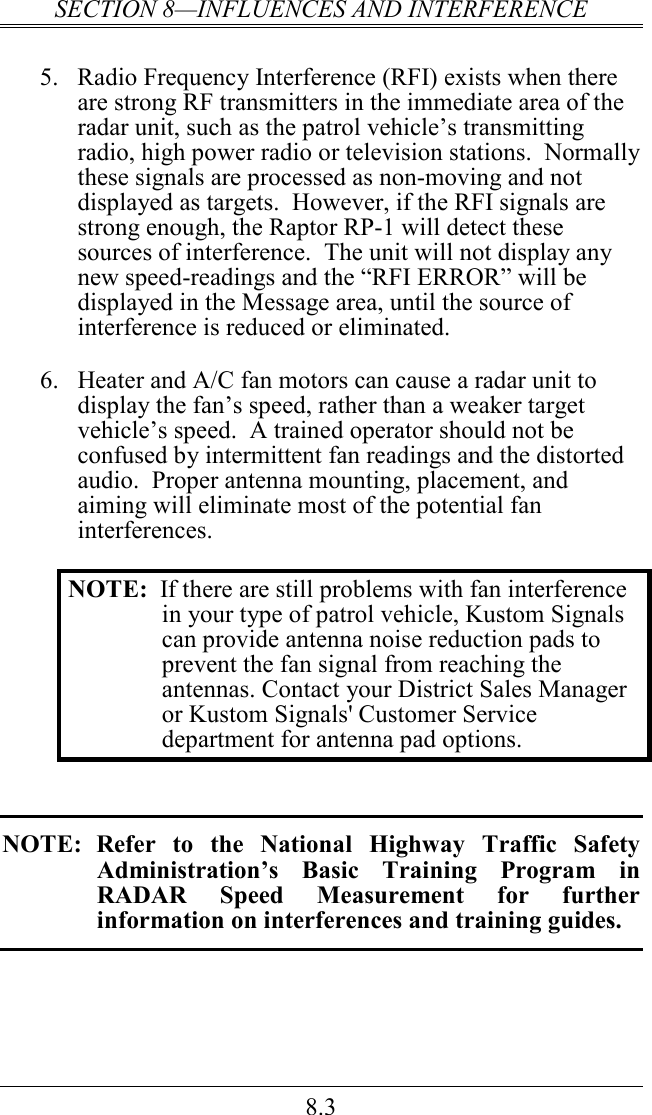 SECTION 8—INFLUENCES AND INTERFERENCE 8.3  5.  Radio Frequency Interference (RFI) exists when there are strong RF transmitters in the immediate area of the radar unit, such as the patrol vehicle’s transmitting radio, high power radio or television stations.  Normally these signals are processed as non-moving and not displayed as targets.  However, if the RFI signals are strong enough, the Raptor RP-1 will detect these sources of interference.  The unit will not display any new speed-readings and the “RFI ERROR” will be displayed in the Message area, until the source of interference is reduced or eliminated.  6.  Heater and A/C fan motors can cause a radar unit to display the fan’s speed, rather than a weaker target vehicle’s speed.  A trained operator should not be confused by intermittent fan readings and the distorted audio.  Proper antenna mounting, placement, and aiming will eliminate most of the potential fan interferences.  NOTE:  If there are still problems with fan interference in your type of patrol vehicle, Kustom Signals can provide antenna noise reduction pads to prevent the fan signal from reaching the antennas. Contact your District Sales Manager or Kustom Signals&apos; Customer Service department for antenna pad options.   NOTE:  Refer  to  the  National  Highway  Traffic  Safety Administration’s  Basic  Training  Program  in RADAR  Speed  Measurement  for  further information on interferences and training guides. 