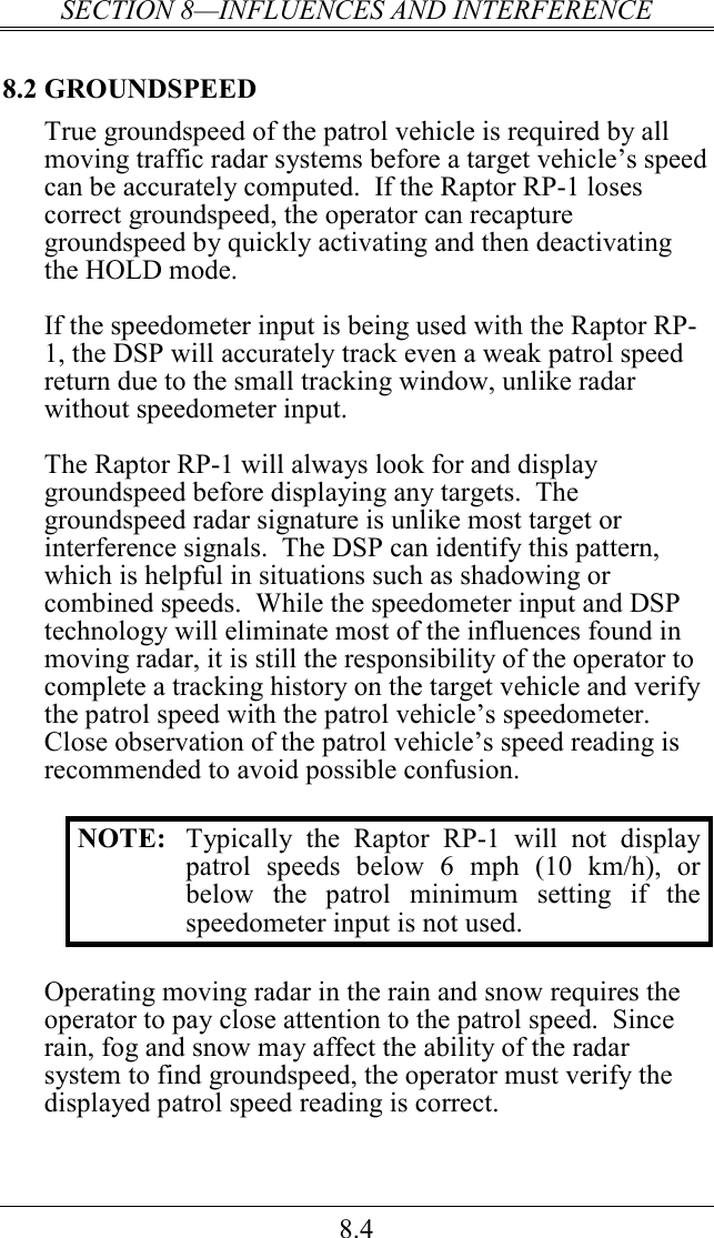 SECTION 8—INFLUENCES AND INTERFERENCE 8.4 8.2 GROUNDSPEED True groundspeed of the patrol vehicle is required by all moving traffic radar systems before a target vehicle’s speed can be accurately computed.  If the Raptor RP-1 loses correct groundspeed, the operator can recapture groundspeed by quickly activating and then deactivating the HOLD mode.  If the speedometer input is being used with the Raptor RP-1, the DSP will accurately track even a weak patrol speed return due to the small tracking window, unlike radar without speedometer input.  The Raptor RP-1 will always look for and display groundspeed before displaying any targets.  The groundspeed radar signature is unlike most target or interference signals.  The DSP can identify this pattern, which is helpful in situations such as shadowing or combined speeds.  While the speedometer input and DSP technology will eliminate most of the influences found in moving radar, it is still the responsibility of the operator to complete a tracking history on the target vehicle and verify the patrol speed with the patrol vehicle’s speedometer.  Close observation of the patrol vehicle’s speed reading is recommended to avoid possible confusion.  NOTE:  Typically  the  Raptor  RP-1  will  not  display patrol  speeds  below  6  mph  (10  km/h),  or below  the  patrol  minimum  setting  if  the speedometer input is not used.  Operating moving radar in the rain and snow requires the operator to pay close attention to the patrol speed.  Since rain, fog and snow may affect the ability of the radar system to find groundspeed, the operator must verify the displayed patrol speed reading is correct.   
