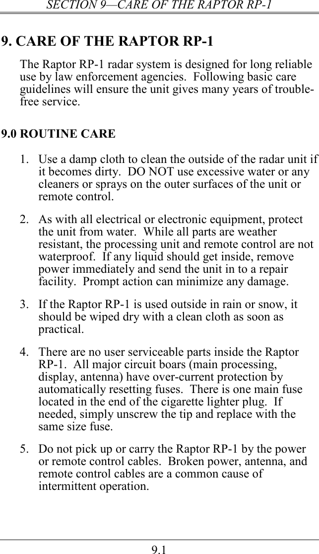 SECTION 9—CARE OF THE RAPTOR RP-1 9.1 9. CARE OF THE RAPTOR RP-1 The Raptor RP-1 radar system is designed for long reliable use by law enforcement agencies.  Following basic care guidelines will ensure the unit gives many years of trouble-free service. 9.0 ROUTINE CARE 1.  Use a damp cloth to clean the outside of the radar unit if it becomes dirty.  DO NOT use excessive water or any cleaners or sprays on the outer surfaces of the unit or remote control.    2.  As with all electrical or electronic equipment, protect the unit from water.  While all parts are weather resistant, the processing unit and remote control are not waterproof.  If any liquid should get inside, remove power immediately and send the unit in to a repair facility.  Prompt action can minimize any damage.  3.  If the Raptor RP-1 is used outside in rain or snow, it should be wiped dry with a clean cloth as soon as practical.  4.  There are no user serviceable parts inside the Raptor RP-1.  All major circuit boars (main processing, display, antenna) have over-current protection by automatically resetting fuses.  There is one main fuse located in the end of the cigarette lighter plug.  If needed, simply unscrew the tip and replace with the same size fuse.  5.  Do not pick up or carry the Raptor RP-1 by the power or remote control cables.  Broken power, antenna, and remote control cables are a common cause of intermittent operation. 