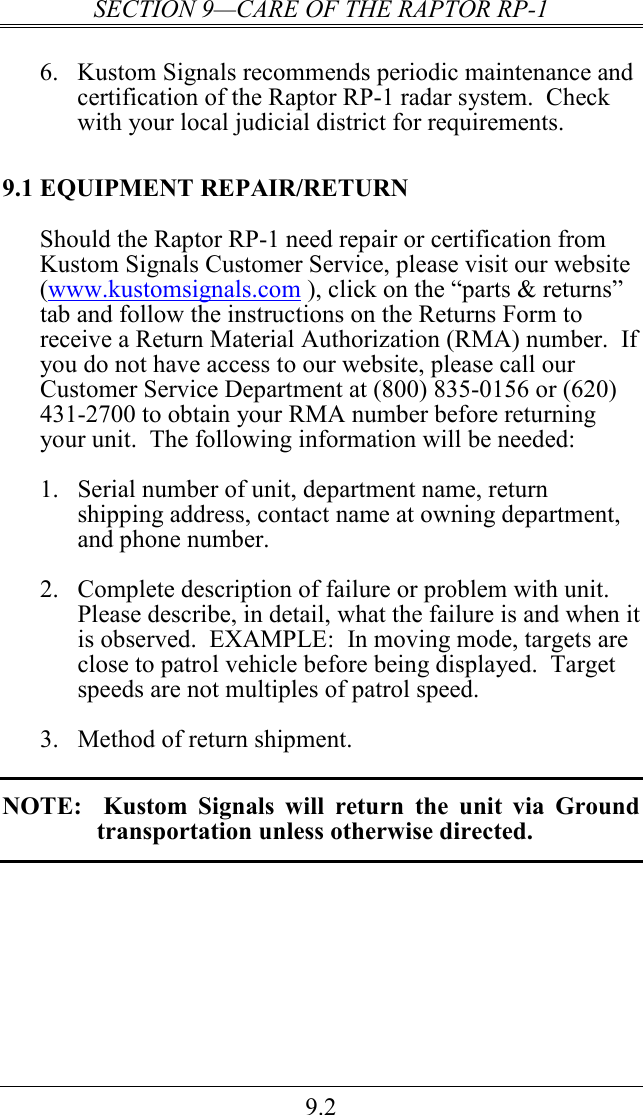 SECTION 9—CARE OF THE RAPTOR RP-1 9.2  6.  Kustom Signals recommends periodic maintenance and certification of the Raptor RP-1 radar system.  Check with your local judicial district for requirements. 9.1 EQUIPMENT REPAIR/RETURN Should the Raptor RP-1 need repair or certification from Kustom Signals Customer Service, please visit our website (www.kustomsignals.com ), click on the “parts &amp; returns” tab and follow the instructions on the Returns Form to receive a Return Material Authorization (RMA) number.  If you do not have access to our website, please call our Customer Service Department at (800) 835-0156 or (620) 431-2700 to obtain your RMA number before returning your unit.  The following information will be needed:  1.  Serial number of unit, department name, return shipping address, contact name at owning department, and phone number.  2.  Complete description of failure or problem with unit.  Please describe, in detail, what the failure is and when it is observed.  EXAMPLE:  In moving mode, targets are close to patrol vehicle before being displayed.  Target speeds are not multiples of patrol speed.    3.  Method of return shipment.    NOTE:    Kustom  Signals  will  return  the  unit  via  Ground transportation unless otherwise directed. 