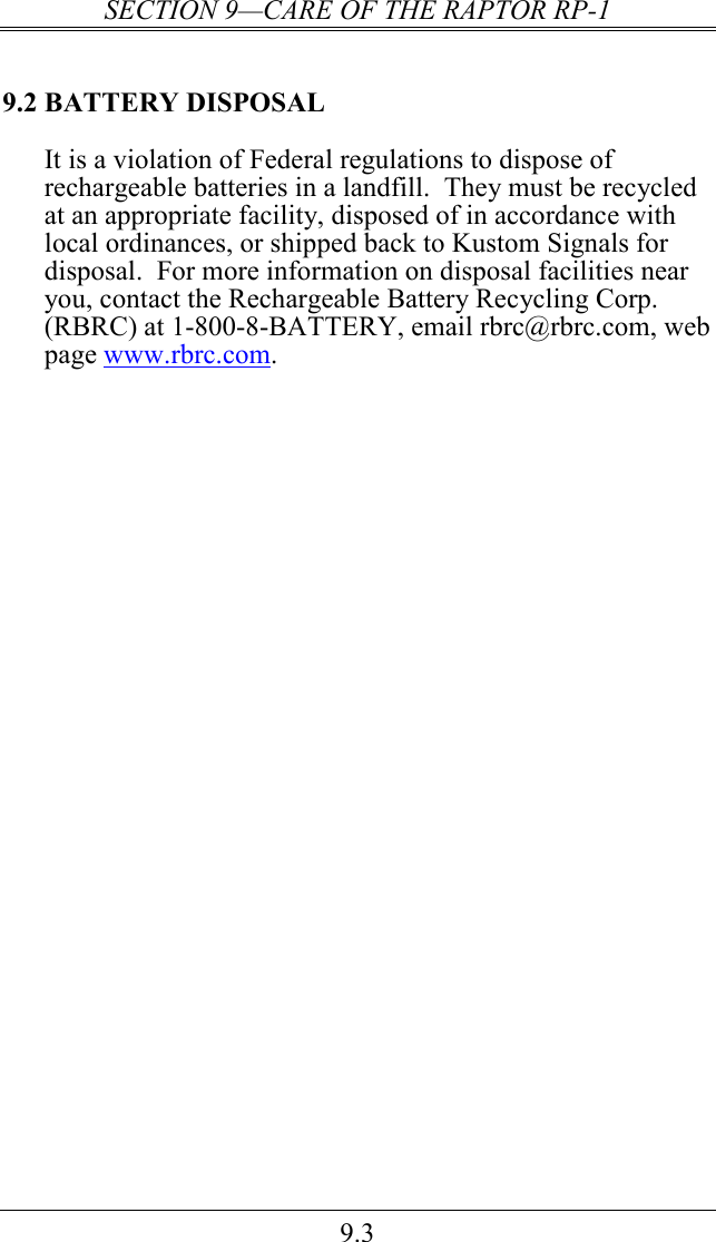 SECTION 9—CARE OF THE RAPTOR RP-1 9.3 9.2 BATTERY DISPOSAL It is a violation of Federal regulations to dispose of rechargeable batteries in a landfill.  They must be recycled at an appropriate facility, disposed of in accordance with local ordinances, or shipped back to Kustom Signals for disposal.  For more information on disposal facilities near you, contact the Rechargeable Battery Recycling Corp. (RBRC) at 1-800-8-BATTERY, email rbrc@rbrc.com, web page www.rbrc.com.  