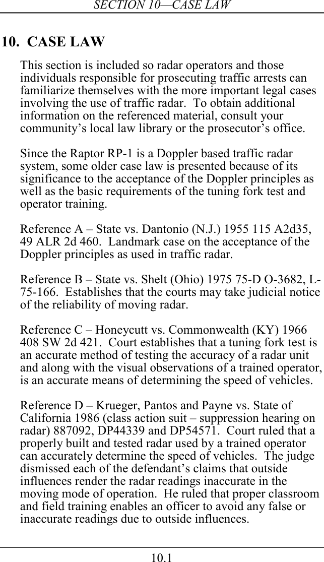 SECTION 10—CASE LAW 10.1 10.  CASE LAW This section is included so radar operators and those individuals responsible for prosecuting traffic arrests can familiarize themselves with the more important legal cases involving the use of traffic radar.  To obtain additional information on the referenced material, consult your community’s local law library or the prosecutor’s office.  Since the Raptor RP-1 is a Doppler based traffic radar system, some older case law is presented because of its significance to the acceptance of the Doppler principles as well as the basic requirements of the tuning fork test and operator training.  Reference A – State vs. Dantonio (N.J.) 1955 115 A2d35, 49 ALR 2d 460.  Landmark case on the acceptance of the Doppler principles as used in traffic radar.  Reference B – State vs. Shelt (Ohio) 1975 75-D O-3682, L-75-166.  Establishes that the courts may take judicial notice of the reliability of moving radar.  Reference C – Honeycutt vs. Commonwealth (KY) 1966 408 SW 2d 421.  Court establishes that a tuning fork test is an accurate method of testing the accuracy of a radar unit and along with the visual observations of a trained operator, is an accurate means of determining the speed of vehicles.  Reference D – Krueger, Pantos and Payne vs. State of California 1986 (class action suit – suppression hearing on radar) 887092, DP44339 and DP54571.  Court ruled that a properly built and tested radar used by a trained operator can accurately determine the speed of vehicles.  The judge dismissed each of the defendant’s claims that outside influences render the radar readings inaccurate in the moving mode of operation.  He ruled that proper classroom and field training enables an officer to avoid any false or inaccurate readings due to outside influences. 