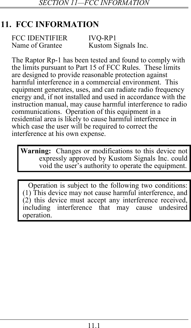 SECTION 11—FCC INFORMATION 11.1 11.  FCC INFORMATION FCC IDENTIFIER  IVQ-RP1 Name of Grantee    Kustom Signals Inc.  The Raptor Rp-1 has been tested and found to comply with the limits pursuant to Part 15 of FCC Rules.  These limits are designed to provide reasonable protection against harmful interference in a commercial environment.  This equipment generates, uses, and can radiate radio frequency energy and, if not installed and used in accordance with the instruction manual, may cause harmful interference to radio communications.  Operation of this equipment in a residential area is likely to cause harmful interference in which case the user will be required to correct the interference at his own expense.  Warning:  Changes or modifications to this device not expressly approved by Kustom Signals Inc. could void the user’s authority to operate the equipment.  Operation is subject to the following two conditions: (1) This device may not cause harmful interference, and (2)  this  device  must  accept  any  interference  received, including  interference  that  may  cause  undesired operation.    