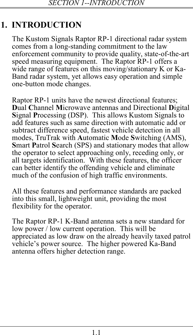 SECTION 1--INTRODUCTION 1.1 1.  INTRODUCTION The Kustom Signals Raptor RP-1 directional radar system comes from a long-standing commitment to the law enforcement community to provide quality, state-of-the-art speed measuring equipment.  The Raptor RP-1 offers a wide range of features on this moving/stationary K or Ka-Band radar system, yet allows easy operation and simple one-button mode changes.  Raptor RP-1 units have the newest directional features; Dual Channel Microwave antennas and Directional Digital Signal Processing (DSP).  This allows Kustom Signals to add features such as same direction with automatic add or subtract difference speed, fastest vehicle detection in all modes, TruTrak with Automatic Mode Switching (AMS), Smart Patrol Search (SPS) and stationary modes that allow the operator to select approaching only, receding only, or all targets identification.  With these features, the officer can better identify the offending vehicle and eliminate much of the confusion of high traffic environments.  All these features and performance standards are packed into this small, lightweight unit, providing the most flexibility for the operator.  The Raptor RP-1 K-Band antenna sets a new standard for low power / low current operation.  This will be appreciated as low draw on the already heavily taxed patrol vehicle’s power source.  The higher powered Ka-Band antenna offers higher detection range.     